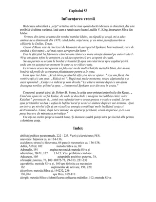 Capitolul 53
Influenţarea vremii
Ridicarea subiectivă a „ceţii" ar trebui să fie mai uşoară decât ridicarea ei obiectivă, dar este
posibilă şi ultima variantă. Iată cum a reuşit acest lucru Lucille V. King, instructor Silva din
Idaho:
Vremea din iarna aceasta din nordul statului Idaho, cu zăpadă şi ceaţă, mi-a adus
aminte de o dimineaţă din 1970, când John, soţul meu, şi cu mine planificaserăm o
călătorie la Dallas, Texas.
Coeur d'Alene este la cincizeci de kilometri de aeroportul Spokane International, care de
curând a fost numit „cel mai ceţos aeroport din lume ".
Era la sfârşitul lui februarie când ne-am căutat cu mare atenţie drumul pe autostrada I-
90 şi am ajuns teferi la aeroport, ca să descoperim că era acoperit de ceaţă.
Ne-au permis sa urcam la bordul avionului Şi apoi am rulat încet spre capătul pistei,
unde am tot aşteptat un moment în care sa se ridice ceata.
La vremea aceea începusem sa folosesc nu de mult tehnicile metodei Silva, dar m-am
hotărât sã profit de aşteptarea plictisitoare pentru a le testa.
I-am spus lui John: „O să intru pe nivelul alfa şi o să cer ajutor. " Aşa am făcut Am
vorbit ceţii şi i-am spus: „Ridică-te! ". După mai multe momente, vocea căpitanului s-a
auzit spunând: „Ceaţa s-a ridicat şi vom decola." La câteva minute după ce am ajuns
deasupra norilor, pilotul a spus: „Aeroportul Spokane este din nou în ceata."
Coautorul acestei cărţi, dr. Robert B. Stone, le arăta unor prieteni priveliştile din Kauai. „
Când am ajuns în vârful Kokee, de unde se deschide o imagine incredibila către valea
Kalalau ", povesteşte el, „totul era cufundat intr-o ceata groasa s-o tai cu cuţitul. Le-am
spus prietenilor sa bea o cafea în bufetul local şi sa mi se alăture după ce vor termina. Apoi
am intrat pe nivelul alfa şi am vizualizat energia conştiinţei mele încălzind ceaţa şi
destrămând-o. Când, după zece minute, au apărut şi prietenii, ceata dispăruse şi ei s-au
putut bucura de minunata privelişte."
Cu toţii ne creăm propria noastră lume. Şi dumneavoastră puteţi intra pe nivelul alfa pentru
a destrăma ceaţa.
Index
abilităţi psihice paranormale, 222 - 223. Vezi şi clarviziune; PES.
anestezic: hipnoza ca, m 134-136;
accidente; stresul şi frecventa, 66 pasele mesmerice ca, 136-138;
Adler, Alfred, 102 metoda Silva ca, 89
Adrenalin, 191 angina pectoral& metoda Silva şi
adrenaline, 70-71, 177 13-15. Vezi probleme cardiace.
Advances, 105 aşteptările pozitive: puterea, 38,
afirmaţii: puterea, 76, 102-10372-73, 99-103, 231-232
agorafobia: metoda Silva şi, 160 apa folosita ca mecanism
162 suplimentar de activare, 198, 229,
alcoolism: metoda Silva şi, 194232, 236
196,204 apa Brea, 109-110
alergii: metoda Silva şi identificarea aplicarea mâinilor, 102; metoda Silva
 