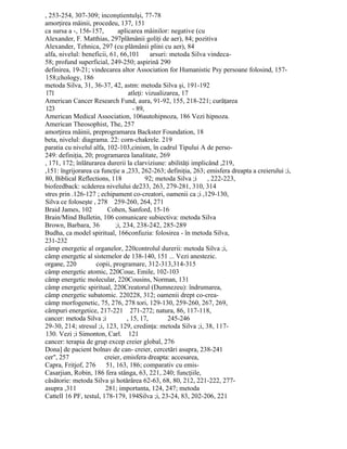 , 253-254, 307-309; inconştientulşi, 77-78
amorţirea mâinii, procedeu, 137, 151
ca sursa a -, 156-157, aplicarea mâinilor: negative (cu
Alexander, F. Matthias, 297plămânii goliţi de aer), 84; pozitiva
Alexander, Tehnica, 297 (cu plămânii plini cu aer), 84
alfa, nivelul: beneficii, 61, 66,101 arsuri: metoda Silva vindeca-
58; profund superficial, 249-250; aspirină 290
definirea, 19-21; vindecarea altor Association for Humanistic Psy persoane folosind, 157-
158;chology, 186
metoda Silva, 31, 36-37, 42, astm: metoda Silva şi, 191-192
171 atleţi: vizualizarea, 17
American Cancer Research Fund, aura, 91-92, 155, 218-221; curăţarea
123 - 89,
American Medical Association, 106autohipnoza, 186 Vezi hipnoza.
American Theosophist, The, 257
amorţirea mâinii, preprogramarea Backster Foundation, 18
beta, nivelul: diagrama. 22: corn-chakrele. 219
paratia cu nivelul alfa, 102-103,cinism, în cadrul Tipului A de perso-
249: definiţia, 20; programarea lanalitate, 269
, 171, 172; înlăturarea durerii la clarviziune: abilităţi implicând ,219,
,151: îngrijorarea ca funcţie a ,233, 262-263; definiţia, 263; emisfera dreapta a creierului ;i,
80, Biblical Reflections, 118 92; metoda Silva ;i , 222-223,
biofeedback: scăderea nivelului de233, 263, 279-281, 310, 314
stres prin .126-127 ; echipament co-creatori, oamenii ca ;i ,129-130,
Silva ce foloseşte , 278 259-260, 264, 271
Braid James, 102 Cohen, Sanford, 15-16
Brain/Mind Bulletin, 106 comunicare subiectiva: metoda Silva
Brown, Barbara, 36 ;i, 234, 238-242, 285-289
Budha, ca model spiritual, 166confuzia: folosirea - în metoda Silva,
231-232
câmp energetic al organelor, 220controlul durerii: metoda Silva ;i,
câmp energetic al sistemelor de 138-140, 151 ... Vezi anestezic.
organe, 220 copii, programare, 312-313,314-315
câmp energetic atomic, 220Coue, Emile, 102-103
câmp energetic molecular, 220Cousins, Norman, 131
câmp energetic spiritual, 220Creatorul (Dumnezeu): îndrumarea,
câmp energetic subatomic. 220228, 312; oamenii drept co-crea-
câmp morfogenetic, 75, 276, 278 tori, 129-130, 259-260, 267, 269,
câmpuri energetice, 217-221 271-272; natura, 86, 117-118,
cancer: metoda Silva ;i , 15, 17, 245-246
29-30, 214; stresul ;i, 123, 129, credinţa: metoda Silva ;i, 38, 117-
130. Vezi ;i Simonton, Carl. 121
cancer: terapia de grup excep creier global, 276
Dona] de pacient bolnav de can- creier, cercetări asupra, 238-241
cer", 257 creier, emisfera dreapta: accesarea,
Capra, Fritjof, 276 51, 163, 186; comparativ cu emis-
Casarjian, Robin, 186 fera stânga, 63, 221, 240; funcţiile,
căsătorie: metoda Silva şi hotărârea 62-63, 68, 80, 212, 221-222, 277-
asupra ,311 281; importanta, 124, 247; metoda
Cattell 16 PF, testul, 178-179, 194Silva ;i, 23-24, 83, 202-206, 221
 