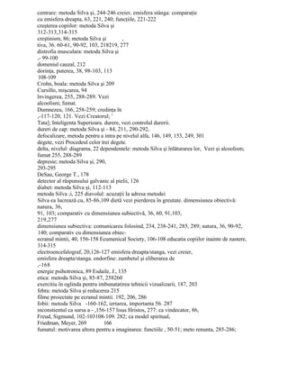 centrare: metoda Silva şi, 244-246 creier, emisfera stânga: comparaţie
cu emisfera dreapta, 63, 221, 240; funcţiile, 221-222
creşterea copiilor: metoda Silva şi
312-313,314-315
creştinism, 86; metoda Silva şi ,
tiva, 36. 60-61, 90-92, 103, 218219, 277
distrofia musculara: metoda Silva şi
,- 99-100
domeniul cauzal, 212
dorinţa, puterea, 38, 98-103, 113
108-109
Crohn, boala: metoda Silva şi 209
Cursillo, mişcarea, 94
învingerea, 255, 288-289. Vezi
alcoolism; fumat.
Dumnezeu, 166, 258-259; credinţa în
,-117-120, 121. Vezi Creatorul; '
Tata]; Inteligenta Superioara. durere, vezi controlul durerii.
dureri de cap: metoda Silva şi - 84, 211, 290-292,
defocalizare, metoda pentru a intra pe nivelul alfa, 146, 149, 153, 249, 301
degete, vezi Procedeul celor trei degete.
delta, nivelul: diagrama, 22 dependentele: metoda Silva şi înlăturarea lor, Vezi şi alcoolism;
fumat 255, 288-289
depresie; metoda Silva şi, 290,
293-295
DeSau, George T., 178
detector al răspunsului galvanic al pielii, 126
diabet: metoda Silva şi, 112-113
metoda Silva ;i, 225 diavolul: acuzaţii la adresa metodei
Silva ea lucrează cu, 85-86,109 dietă vezi pierderea în greutate. dimensiunea obiectivă:
natura, 36,
91, 103; comparativ cu dimensiunea subiectivă, 36, 60, 91,103,
219,277
dimensiunea subiectiva: comunicarea folosind, 234, 238-241, 285, 289; natura, 36, 90-92,
140; comparativ cu dimensiunea obiec-
ecranul mintii, 40, 156-158 Ecumenical Society, 106-108 educatia copiilor inainte de nastere,
314-315
electroencefalograf, 20,126-127 emisfera dreapta/stanga, vezi creier,
emisfera dreapta/stanga. endorfine: zambetul şi eliberarea de
,-168
energie psihotronica, 89 Esdaile, J., 135
etica: metoda Silva şi, 85-87, 258260
exercitiu în oglinda pentru imbunatatirea tehnicii vizualizarii, 187, 203
febra: metoda Silva şi reducerea 215
filme proiectate pe ecranul mintii. 192, 206, 286
fobii: metoda Silva -160-162, iertarea, importanta 56. 287
inconstientul ca sursa a - ,156-157 lisus Hristos, 277: ca vindecator, 86,
Freud, Sigmund, 102-103108-109. 282; ca model spiritual,
Friedman, Meyer, 269 166
fumatul: motivarea altora pentru a imaginarea: functiile , 50-51; meto renunta, 285-286;
 