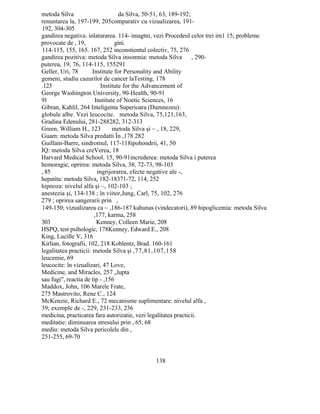 metoda Silva da Silva, 50-51, 63, 189-192;
renuntarea la, 197-199, 205comparativ cu vizualizarea, 191-
192, 304-305
gandirea negativa. inlaturarea. 114- imagtni, vezi Procedeul celor trei im1 15; probleme
provocate de , 19, gini.
114-115, 155, 165. 167, 252 inconstientul colectiv, 75, 276
gandirea pozitiva: metoda Silva insomnia: metoda Silva , 290-
puterea, 19, 76, 114-115, 155291
Geller, Uri, 78 Institute for Personality and Ability
gemeni, studiu cazurilor de cancer laTesting, 178
.123 Institute for the Advancement of
George Washington University, 90-Health, 90-91
91 Institute of Noetic Sciences, 16
Gibran, Kahlil, 264 Inteligenta Superioara (Dumnezeu):
globule albe. Vezi leucocite. metoda Silva, 75,121,163,
Gradina Edenului, 281-288282, 312-313
Green, William H., 123 metoda Silva şi ~ , 18, 229,
Guam: metoda Silva predatti În ,178 282
Guillain-Barre, sindromul, 117-118ipohondrii, 41, 50
IQ: metoda Silva creVerea, 18
Harvard Medical School. 15, 90-91increderea: metoda Silva i puterea
hemoragie, oprirea: metoda Silva, 38, 72-73, 98-103
, 85 ingrijorarea, efecte negative ale -,
hepatita: metoda Silva, 182-18371-72, 114, 252
hipnoza: nivelul alfa şi ~, 102-103 ;
anestezia şi, 134-138 ; în viitor,Jung, Carl, 75, 102, 276
279 ; oprirea sangerarii prin ,
149-150; vizualizarea ca ~ ,186-187 kahunas (vindecatori), 89 hipoglicemia: metoda Silva
,177, karma, 258
303 Kenney, Colleen Marie, 208
HSPQ, test psihologic, 178Kenney, Edward E., 208
King, Lucille V, 316
Kirlian, fotografii, 102, 218 Koblentz, Brad. 160-161
legalitatea practicii: metoda Silva şi ,77,81,107,158
leucemie, 69
leucocite: în vizualizari, 47 Love,
Medicine, and Miracles, 257 „lupta
sau fugi", reactia de tip - ,156
Maddox, John, 106 Marele Frate,
275 Mastrovito, Rene C., 124
McKenzie, Richard E., 72 mecanisme suplimentare: nivelul alfa ,
39; exemple de -, 229, 231-233, 236
medicina, practicarea fara autorizatie, vezi legalitatea practicii.
meditatie: diminuarea stresului prin , 65, 68
mediu: metoda Silva pericolele din ,
251-255, 69-70
138
 