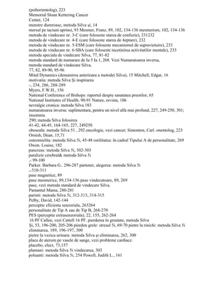 (psihorientolog), 223
Memorial Sloan Kettering Cancer
Center, 124
menstre dureroase, metoda Silva şi, 14
mersul pe taciuni aprinsi, 93 Mesmer, Franz, 89, 102, 134-136 mesmerism, 102, 134-136
metoda de vindecare nr. 3-C (care foloseste starea de confuzie), 231232
metoda de vindecare nr. 4-E (care foloseste starea de 4eptare), 232
metoda de vindecare nr. 5-ESM (care foloseste mecanismul de supravietuire), 233
metoda de vindecare nr. 6-SBA (care foloseste incetinirea activitatilor mentale), 233
metoda speciala de vindecare Silva, 77, 81-82
metoda standard de numarare de Ia 5 Ia 1, 268. Vezi Numaratoarea inversa,
metoda standard de vindecare Silva,
77, 82, 89-90, 95-96
Mind Dynamics (denumirea anterioara a metodei Silva), 15 Mitchell, Edgar, 16
motivatia: metoda Silva Şi inspirarea
-, 234, 286, 288-289
Myers, F.W.H., 156
National Conference of Bishops: raportul despre sanatatea preotilor, 65
National Institutes of Health, 90-91 Nature, revista, 106
nevralgie cronica: metoda Silva 183
numaratoarea inversa: suplimentara, pentru un nivel alfa mai profund, 227, 249-250, 301;
insomnia
290; metoda Silva folosirea
41-42, 44-45, 164-165, 227, 249250
oboseala: metoda Silva 51 , 292 oncologie, vezi cancer; Simonton, Carl. onentolog, 223
Ornish, Dean, 15,71
osteomielita: metoda Silva 5i, 45-48 ostilitatea: în cadrul Tipului A de personalitate, 269
Owen. Louise, 182
pancreas: metoda Silva 5i, 302-303
paralizie cerebral& metoda Silva 5i
,- 99-100
Parker. Barbara G.. 296-287 partener, alegerea: metoda Silva 5i
,-310-311
pase magnetice, 89
pase mesmerice, 89,134-136 pase vindecatoare, 89, 269
pase, vezi metoda standard de vindecare Silva.
Pamantul Mama, 280-281
parinti: metoda Silva 5i, 312-313, 314-315
Pelby, David, 142-144
perceptie eficienta senzoriala, 263264
personalitate de Tip A sau de Tip B, 268-270
PES (perceptie extrasenzoriala), 22, 155, 262-264
16 PF Callen, vezi Cattell 16 PF. pierderea în greutate, metoda Silva
Şi, 53, 196-200, 205-206 pierden grele: stresul 5i, 69-70 pietre la rinichi: metoda Silva 5i
eliminarea, 189, 196-197, 300
pietre la vezica urinara: metoda Silva şi eliminarea, 262, 300
placa de aterom pe vasele de sange, vezi probleme cardiace.
placebo, elect, 73,157
plamani: metoda Silva 5i vindecarea, 303
poluanti: metoda Silva 5i, 254 Powell, Judith L., 161
 
