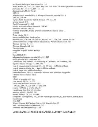 sterilizarea rănilor prin pase mesmerice, 135
Stone, Robert, 11,18, 93, 317 Stress, Diet, and Your Heart, 71 stresul: probleme de sanatate
provocate de -, 55, 66-73, 114-115, 123;
diminuarea, 27, 56, 66-70, 124-
127,132
subconstientul: metoda Silva şi, 80 supraalimentatia, metoda Silva şi
196-200, 205-206
supravietuire, mecanism: metoda Silva şi, 150, 233, 285
taramul cauzal, 212
Tatal (Dumnezeu), 281-282
tehnica pentru stimularea timusului. 168-169
tehnici de activare, 196-200
Teilhard de Chardin, Pierre, 271 tensiune arterials: metoda Silva ,
112-113
Testa, Nikola, 50-51
testarea psihologica a absolventilor
metodei Silva, 178-180, 194-196 teta, nivelul, 20. 22, 158, 291 Thiessen, Ed. 99
Third International Symposium on Detection and Prevention of Cancer, 123
Thomas, Caroline B., 124
Thoreau, HenryDavid, 165
Time (revista), 15
transplant de piele: metoda Silva şi
,149
Turnul Babel, 281
udarea patului noaptea: metoda Silva, 241-242
ulcere: metoda Silva vindecarea 303
United Press International, 268 University of California, San Francisco, 106
urgente, metoda Silva şi, 142-146, 152
vase de sânge, ingroprea: metoda Silva ,13-14. Vezi i probleme cardiace.
vase de sânge, probleme ale — Vezi probleme cardiace.
vase de sânge, vezi probleme cardiace.
vedere la distanta, 190-191 vertebrele, alinierea, vezi probleme ale spatelui.
vibrarea mainii: metoda Silva,
82-84
vibratii pe secunda, vezi vps.
vina: stresul, 69-70, 114, 252
vindecarea la distanta: metoda Silva
, 208-212, 214-216, 225-229, 234-237, 262
visarea conOenta, la nivelul alfa, 267
vizualizarea: beneficii, 62, 68; imbu-
natatirea tehnicii, 186-189, 203;
metoda Silva şi, 70, 149, 188-189;
comparativ cu imaginarea, 189, 304 vps (vibratii pe secunda), 82, 171 vremea, metoda Silva
modificarea
,316-317
Wigner, Eugene, 105 Wolcott, Marge, 210 Worrall, Olga, 93
Yale University School of Medicine, 257
zambetul: influenta benefica a ~ ,168
„SCHIMBÂNDU-VĂ MODUL DE GÂNDIRE, VĂ PUTEŢI ÎMBUNĂTĂŢI
 