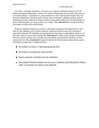 SĂNĂTATEA."
Connecting Link
Jose Silva, cercetător autodidact, a început să se ocupe de explorarea minţii în anii '40.
După experimente îndelungate, a observat că mintea funcţionează pe mai multe frecvenţe sau
pe niveluri diferite. A descoperit că, prin acordarea la o frecvenţă specială numită alfa, este
activată însănătoşirea. Starea aceasta vă poate ajuta să obţineţi o sănătate perfectă, poate fi
aplicată pentru auto vindecare în timp ce lucraţi cu personalul medical care vă oferă îngrijire şi
poate fi folosită pentru a-i ajuta pe alţii sa se vindece. Tu, vindecătorul vă învaţă să activaţi
frecvenţele nivelului alfa oricând doriţi.
Deoarece medicina alopată nu a reuşit sa stăvilească avalanşa de boli degenerative intr-o
lume în care sănătatea este în declin continuu, medicina holistică a devenit o alternativă
importantă după anii '90. Bazându-se pe programul de dezvoltare a capacităţilor minţii cu cel
mai mare succes în lume la ora actuală, Tu, vindecătorul vă oferă cursul complet al tehnicilor
Silva de control al mintii, într-un format uşor de adaptat caracteristicilor fiecăruia. În doar
patruzeci de zile, Tu, vindecătorul vă poate învăţa să vă folosiţi puterea minţii pentru a porni
cu hotărâre pe calea spre o sănătate perfectă.
■ Nu trebuie să trăiţi o viaţă îngreunată de boli.
■ Nu trebuie să muriţi din cauza bolilor.
■ Starea naturala a oricărui om este sănătatea.
■ Este dreptul fiecăruia dintre noi sa avem o sănătate perfectă până în ultima
clipă, iar moartea să vină pe cale naturală.
 