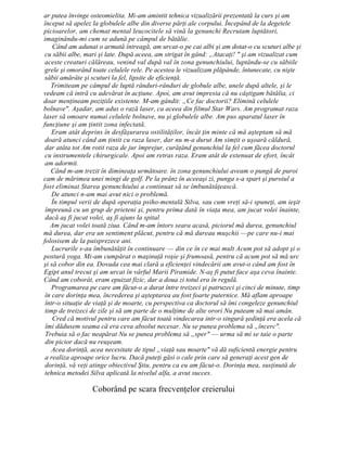 ar putea învinge osteomielita. Mi-am amintit tehnica vizualizării prezentată la curs şi am
început să apelez la globulele albe din diverse părţi ale corpului. Începând de la degetele
picioarelor, am chemat mental leucocitele să vină la genunchi Recrutam luptători,
imaginându-mi cum se adună pe câmpul de bătălie.
Când am adunat o armată întreagă, am urcat-o pe cai albi şi am dotat-o cu scuturi albe şi
cu săbii albe, mari şi late. După aceea, am strigat în gând: „Atacaţi! " şi am vizualizat cum
aceste creaturi călăreau, venind val după val în zona genunchiului, luptându-se cu săbiile
grele şi omorând toate celulele rele. Pe acestea le vizualizam plăpânde, întunecate, cu nişte
săbii amărâte şi scuturi la fel, lipsite de eficienţă.
Trimiteam pe câmpul de luptă rânduri-rânduri de globule albe, unele după altele, şi le
vedeam că intră cu adevărat în acţiune. Apoi, am avut impresia că nu câştigam bătălia, ci
doar menţineam poziţiile existente. M-am gândit: „Ce fac doctorii? Elimină celulele
bolnave". Aşadar, am adus o rază laser, ca aceea din filmul Star Wars. Am programat raza
laser să omoare numai celulele bolnave, nu şi globulele albe. Am pus aparatul laser în
funcţiune şi am ţintit zona infectată.
Eram atât deprins în desfăşurarea ostilităţilor, încât ţin minte că mă aşteptam să mă
doară atunci când am ţintit cu raza laser, dar nu m-a durut Am simţit o uşoară căldură,
dar atâta tot Am rotit raza de jur împrejur, curăţând genunchiul la fel cum făcea doctorul
cu instrumentele chirurgicale. Apoi am retras raza. Eram atât de extenuat de efort, încât
am adormit.
Când m-am trezit în dimineaţa următoare. în zona genunchiului aveam o pungă de puroi
cam de mărimea unei mingi de golf. Pe la prânz în aceeaşi zi, punga s-a spart şi puroiul a
fost eliminat Starea genunchiului a continuat să se îmbunătăţească.
De atunci n-am mai avut nici o problemă.
În timpul verii de după operaţia psiho-mentală Silva, sau cum vreţi să-i spuneţi, am ieşit
împreună cu un grup de prieteni şi, pentru prima dată în viaţa mea, am jucat volei înainte,
dacă aş fi jucat volei, aş fi ajuns la spital
Am jucat volei toată ziua. Când m-am întors seara acasă, piciorul mă durea, genunchiul
mă durea, dar era un sentiment plăcut, pentru că mă dureau muşchii —pe care nu-i mai
folosisem de la paisprezece ani.
Lucrurile s-au îmbunătăţit în continuare — din ce în ce mai mult Acum pot să adopt şi o
postură yoga. Mi-am cumpărat o maşinuţă roşie şi frumoasă, pentru că acum pot să mă urc
şi să cobor din ea. Dovada cea mai clară a eficienţei vindecării am avut-o când am fost în
Egipt anul trecut şi am urcat în vârful Marii Piramide. N-aş fi putut face aşa ceva înainte.
Când am coborât, eram epuizat fizic, dar a doua zi totul era în regulă.
Programarea pe care am făcut-o a durat între treizeci şi patruzeci şi cinci de minute, timp
în care dorinţa mea, încrederea şi aşteptarea au fost foarte puternice. Mă aflam aproape
într-o situaţie de viaţă şi de moarte, cu perspectiva ca doctorul să îmi congeleze genunchiul
timp de treizeci de zile şi să am parte de o mulţime de alte orori Nu puteam să mai amân.
Cred că motivul pentru care am făcut toată vindecarea intr-o singură şedinţă era acela că
îmi dădusem seama că era ceva absolut necesar. Nu se punea problema să „încerc".
Trebuia să o fac neapărat Nu se punea problema să „sper" — urma să mi se taie o parte
din picior dacă nu reuşeam.
Acea dorinţă, acea necesitate de tipul „viaţă sau moarte" vă dă suficientă energie pentru
a realiza aproape orice lucru. Dacă puteţi găsi o cale prin care să generaţi acest gen de
dorinţă, vă veţi atinge obiectivul Ştiu, pentru ca eu am făcut-o. Dorinţa mea, susţinută de
tehnica metodei Silva aplicată la nivelul alfa, a avut succes.
Coborând pe scara frecvenţelor creierului
 