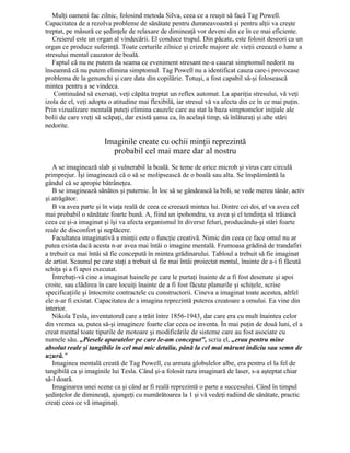 Mulţi oameni fac zilnic, folosind metoda Silva, ceea ce a reuşit să facă Tag Powell.
Capacitatea de a rezolva probleme de sănătate pentru dumneavoastră şi pentru alţii va creşte
treptat, pe măsură ce şedinţele de relaxare de dimineaţă vor deveni din ce în ce mai eficiente.
Creierul este un organ al vindecării. El conduce trupul. Din păcate, este folosit deseori ca un
organ ce produce suferinţă. Toate certurile zilnice şi crizele majore ale vieţii creează o lume a
stresului mental cauzator de boală.
Faptul că nu ne putem da seama ce eveniment stresant ne-a cauzat simptomul nedorit nu
înseamnă că nu putem elimina simptomul. Tag Powell nu a identificat cauza care-i provocase
problema de la genunchi şi care data din copilărie. Totuşi, a fost capabil să-şi folosească
mintea pentru a se vindeca.
Continuând să exersaţi, veţi căpăta treptat un reflex automat. La apariţia stresului, vă veţi
izola de el, veţi adopta o atitudine mai flexibilă, iar stresul vă va afecta din ce în ce mai puţin.
Prin vizualizare mentală puteţi elimina cauzele care au stat la baza simptomelor iniţiale ale
bolii de care vreţi să scăpaţi, dar există şansa ca, în acelaşi timp, să înlăturaţi şi alte stări
nedorite.
Imaginile create cu ochii minţii reprezintă
probabil cel mai mare dar al nostru
A se imaginează slab şi vulnerabil la boală. Se teme de orice microb şi virus care circulă
primprejur. Îşi imaginează că o să se molipsească de o boală sau alta. Se înspăimântă la
gândul că se apropie bătrâneţea.
B se imaginează sănătos şi puternic. În loc să se gândească la boli, se vede mereu tânăr, activ
şi atrăgător.
B va avea parte şi în viaţa reală de ceea ce creează mintea lui. Dintre cei doi, el va avea cel
mai probabil o sănătate foarte bună. A, fiind un ipohondru, va avea şi el tendinţa să trăiască
ceea ce şi-a imaginat şi îşi va afecta organismul în diverse feluri, producându-şi stări foarte
reale de disconfort şi neplăcere.
Facultatea imaginativă a minţii este o funcţie creativă. Nimic din ceea ce face omul nu ar
putea exista dacă acesta n-ar avea mai întâi o imagine mentală. Frumoasa grădină de trandafiri
a trebuit ca mai întâi să fie concepută în mintea grădinarului. Tabloul a trebuit să fie imaginat
de artist. Scaunul pe care staţi a trebuit să fie mai întâi proiectat mental, înainte de a-i fi făcută
schiţa şi a fi apoi executat.
Întrebaţi-vă cine a imaginat hainele pe care le purtaţi înainte de a fi fost desenate şi apoi
croite, sau clădirea în care locuiţi înainte de a fi fost făcute planurile şi schiţele, scrise
specificaţiile şi întocmite contractele cu constructorii. Cineva a imaginat toate acestea, altfel
ele n-ar fi existat. Capacitatea de a imagina reprezintă puterea creatoare a omului. Ea vine din
interior.
Nikola Tesla, inventatorul care a trăit între 1856-1943, dar care era cu mult înaintea celor
din vremea sa, putea să-şi imagineze foarte clar ceea ce inventa. În mai puţin de două luni, el a
creat mental toate tipurile de motoare şi modificările de sisteme care au fost asociate cu
numele său. „Piesele aparatelor pe care le-am conceput", scria el, „erau pentru mine
absolut reale şi tangibile în cel mai mic detaliu, până la cel mai mărunt indiciu sau semn de
uzură."
Imaginea mentală creată de Tag Powell, cu armata globulelor albe, era pentru el la fel de
tangibilă ca şi imaginile lui Tesla. Când şi-a folosit raza imaginară de laser, s-a aşteptat chiar
să-l doară.
Imaginarea unei scene ca şi când ar fi reală reprezintă o parte a succesului. Când în timpul
şedinţelor de dimineaţă, ajungeţi cu numărătoarea la 1 şi vă vedeţi radiind de sănătate, practic
creaţi ceea ce vă imaginaţi.
 