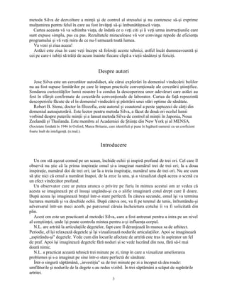 metoda Silva de dezvoltare a minţii şi de control al stresului şi nu contenesc să-şi exprime
mulţumirea pentru felul în care au fost învăţaţi să-şi îmbunătăţească viaţa.
Cartea aceasta vă va schimba viaţa, de îndată ce o veţi citi şi îi veţi urma instrucţiunile care
sunt expuse simplu, pas cu pas. Rezultatele miraculoase vă vor convinge repede de eficienţa
programului şi vă veţi mira de ce nu-l urmează toată lumea.
Va veni şi ziua aceea!
Astăzi este ziua în care veţi începe să folosiţi aceste tehnici, astfel încât dumneavoastră şi
cei pe care-i iubiţi să trăiţi de acum înainte fiecare clipă a vieţii sănătoşi şi fericiţi.
Despre autori
Jose Silva este un cercetător autodidact, ale cărui explorări în domeniul vindecării bolilor
nu au fost supuse limitărilor pe care le impun practicile convenţionale ale cercetării ştiinţifice.
Sondarea curiozităţilor lumii noastre l-a condus la descoperirea unor adevăruri care astăzi au
fost în sfârşit confirmate de cercetările convenţionale de laborator. Cartea de faţă reprezintă
descoperirile făcute de el în domeniul vindecării şi păstrării unei stări optime de sănătate.
Robert B. Stone, doctor în filozofie, este autorul şi coautorul a peste şaptezeci de cărţi din
domeniul autoajutorării. Este lector pentru metoda Silva, a făcut de două ori ocolul lumii
vorbind despre puterile minţii şi a lansat metoda Silva de control al minţii în Japonia, Noua
Zeelandă şi Thailanda. Este membru al Academiei de Ştiinţe din New York şi al MENSA.
(Societate fondată în 1946 în Oxford, Marea Britanie, care identifică şi pune în legătură oamenii cu un coeficient
foarte înalt de inteligenţă. (n.trad.).
Introducere
Un om stă aşezat comod pe un scaun, închide ochii şi inspiră profund de trei ori. Cel care îl
observă nu ştie că la prima inspiraţie omul şi-a imaginat numărul trei de trei ori; la a doua
inspiraţie, numărul doi de trei ori; iar la a treia inspiraţie, numărul unu de trei ori. Nu are cum
să ştie nici că omul a numărat înapoi, de la zece la unu, şi a vizualizat după aceea o scenă cu
un efect vindecător profund.
Un observator care ar putea arunca o privire pe furiş în mintea acestui om ar vedea că
acesta se imaginează pe el însuşi ungându-şi cu o alifie imaginară cotul drept care îl doare.
După aceea îşi imaginează braţul într-o stare perfectă. În câteva secunde, omul îşi va termina
lucrarea mentală şi va deschide ochii. După câteva ore, va fi pe terenul de tenis, înfruntându-şi
adversarul într-un meci acerb, pe parcursul căruia încheietura cotului îi va fi solicitată din
plin.
Acest om este un practicant al metodei Silva, care a fost antrenat pentru a intra pe un nivel
al conştiinţei, unde îşi poate controla mintea pentru a-şi influenţa corpul.
N.L. are artrită la articulaţiile degetelor, fapt care îl deranjează în munca sa de arhitect.
Periodic, el îşi relaxează degetele şi îşi vizualizează nodurile articulaţiilor. Apoi se imaginează
„aspirându-şi" degetele. Vede cum din locurile afectate de artrită este tras în aspirator un fel
de praf. Apoi îşi imaginează degetele fără noduri şi se vede lucrând din nou, fără să-l mai
doară nimic.
N.L. a practicat această tehnică trei minute pe zi, timp în care a vizualizat ameliorarea
problemei şi s-a imaginat pe sine într-o stare perfectă de sănătate.
Într-o singură săptămână, „investiţia" sa de trei minute pe zi a început să dea roade:
umflăturile şi nodurile de la degete s-au redus vizibil. În trei săptămâni a scăpat de supărările
artritei.
3
 