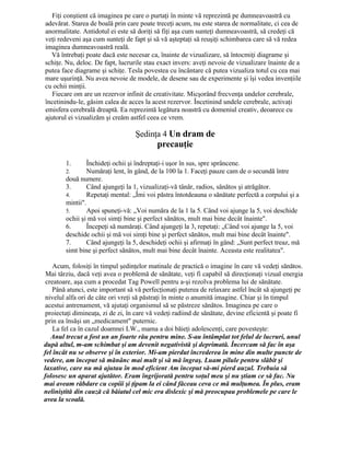 Fiţi conştient că imaginea pe care o purtaţi în minte vă reprezintă pe dumneavoastră cu
adevărat. Starea de boală prin care poate treceţi acum, nu este starea de normalitate, ci cea de
anormalitate. Antidotul ei este să doriţi să fiţi aşa cum sunteţi dumneavoastră, să credeţi că
veţi redeveni aşa cum sunteţi de fapt şi să vă aşteptaţi să reuşiţi schimbarea care să vă redea
imaginea dumneavoastră reală.
Vă întrebaţi poate dacă este necesar ca, înainte de vizualizare, să întocmiţi diagrame şi
schiţe. Nu, deloc. De fapt, lucrurile stau exact invers: aveţi nevoie de vizualizare înainte de a
putea face diagrame şi schiţe. Tesla povestea cu încântare că putea vizualiza totul cu cea mai
mare uşurinţă. Nu avea nevoie de modele, de desene sau de experimente şi îşi vedea invenţiile
cu ochii minţii.
Fiecare om are un rezervor infinit de creativitate. Micşorând frecvenţa undelor cerebrale,
încetinindu-le, găsim calea de acces la acest rezervor. Încetinind undele cerebrale, activaţi
emisfera cerebrală dreaptă. Ea reprezintă legătura noastră cu domeniul creativ, deoarece cu
ajutorul ei vizualizăm şi creăm astfel ceea ce vrem.
Şedinţa 4 Un dram de
precauţie
1. Închideţi ochii şi îndreptaţi-i uşor în sus, spre sprâncene.
2. Număraţi lent, în gând, de la 100 la 1. Faceţi pauze cam de o secundă între
două numere.
3. Când ajungeţi la 1, vizualizaţi-vă tânăr, radios, sănătos şi atrăgător.
4. Repetaţi mental: „Îmi voi păstra întotdeauna o sănătate perfectă a corpului şi a
mintii".
5. Apoi spuneţi-vă: „Voi număra de la 1 la 5. Când voi ajunge la 5, voi deschide
ochii şi mă voi simţi bine şi perfect sănătos, mult mai bine decât înainte".
6. Începeţi să număraţi. Când ajungeţi la 3, repetaţi: „Când voi ajunge la 5, voi
deschide ochii şi mă voi simţi bine şi perfect sănătos, mult mai bine decât înainte".
7. Când ajungeţi la 5, deschideţi ochii şi afirmaţi în gând: „Sunt perfect treaz, mă
simt bine şi perfect sănătos, mult mai bine decât înainte. Aceasta este realitatea".
Acum, folosiţi în timpul şedinţelor matinale de practică o imagine în care vă vedeţi sănătos.
Mai târziu, dacă veţi avea o problemă de sănătate, veţi fi capabil să direcţionaţi vizual energia
creatoare, aşa cum a procedat Tag Powell pentru a-şi rezolva problema lui de sănătate.
Până atunci, este important să vă perfecţionaţi puterea de relaxare astfel încât să ajungeţi pe
nivelul alfa ori de câte ori vreţi să păstraţi în minte o anumită imagine. Chiar şi în timpul
acestui antrenament, vă ajutaţi organismul să se păstreze sănătos. Imaginea pe care o
proiectaţi dimineaţa, zi de zi, în care vă vedeţi radiind de sănătate, devine eficientă şi poate fi
prin ea însăşi un „medicament" puternic.
La fel ca în cazul doamnei LW., mama a doi băieţi adolescenţi, care povesteşte:
Anul trecut a fost un an foarte rău pentru mine. S-au întâmplat tot felul de lucruri, unul
după altul, m-am schimbat şi am devenit negativistă şi deprimată. Încercam să fac în aşa
fel încât nu se observe şi în exterior. Mi-am pierdut încrederea în mine din multe puncte de
vedere, am început să mănânc mai mult şi să mă îngraş. Luam pilule pentru slăbit şi
laxative, care nu mă ajutau în mod eficient Am început să-mi pierd auzul. Trebuia să
folosesc un aparat ajutător. Eram îngrijorată pentru soţul meu şi nu ştiam ce să fac. Nu
mai aveam răbdare cu copiii şi ţipam la ei când făceau ceva ce mă mulţumea. În plus, eram
neliniştită din cauză că băiatul cel mic era dislexic şi mă preocupau problemele pe care le
avea la scoală.
 