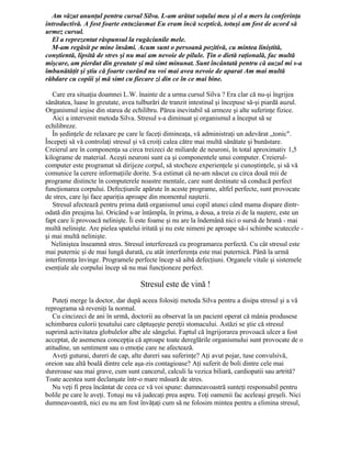 Am văzut anunţul pentru cursul Silva. L-am arătat soţului meu şi el a mers la conferinţa
introductivă. A fost foarte entuziasmat Eu eram încă sceptică, totuşi am fost de acord să
urmez cursul.
El a reprezentat răspunsul la rugăciunile mele.
M-am regăsit pe mine însămi. Acum sunt o persoană pozitivă, cu mintea liniştită,
conştientă, lipsită de stres şi nu mai am nevoie de pilule. Ţin o dietă raţională, fac multă
mişcare, am pierdut din greutate şi mă simt minunat. Sunt încântată pentru că auzul mi s-a
îmbunătăţit şi ştiu că foarte curând nu voi mai avea nevoie de aparat Am mai multă
răbdare cu copiii şi mă simt cu fiecare zi din ce în ce mai bine.
Care era situaţia doamnei L.W. înainte de a urma cursul Silva ? Era clar că nu-şi îngrijea
sănătatea, luase în greutate, avea tulburări de tranzit intestinal şi începuse să-şi piardă auzul.
Organismul ieşise din starea de echilibru. Părea inevitabil să urmeze şi alte suferinţe fizice.
Aici a intervenit metoda Silva. Stresul s-a diminuat şi organismul a început să se
echilibreze.
În şedinţele de relaxare pe care le faceţi dimineaţa, vă administraţi un adevărat „tonic".
Începeţi să vă controlaţi stresul şi vă croiţi calea către mai multă sănătate şi bunăstare.
Creierul are în componenţa sa circa treizeci de miliarde de neuroni, în total aproximativ 1,5
kilograme de material. Aceşti neuroni sunt ca şi componentele unui computer. Creierul-
computer este programat să dirijeze corpul, să stocheze experienţele şi cunoştinţele, şi să vă
comunice la cerere informaţiile dorite. S-a estimat că ne-am născut cu circa două mii de
programe distincte în computerele noastre mentale, care sunt destinate să conducă perfect
funcţionarea corpului. Defecţiunile apărute în aceste programe, altfel perfecte, sunt provocate
de stres, care îşi face apariţia aproape din momentul naşterii.
Stresul afectează pentru prima dată organismul unui copil atunci când mama dispare dintr-
odată din preajma lui. Oricând s-ar întâmpla, în prima, a doua, a treia zi de la naştere, este un
fapt care îi provoacă nelinişte. Îi este foame şi nu are la îndemână nici o sursă de hrană - mai
multă nelinişte. Are pielea spatelui iritată şi nu este nimeni pe aproape să-i schimbe scutecele -
şi mai multă nelinişte.
Neliniştea înseamnă stres. Stresul interferează cu programarea perfectă. Cu cât stresul este
mai puternic şi de mai lungă durată, cu atât interferenţa este mai puternică. Până la urmă
interferenţa învinge. Programele perfecte încep să aibă defecţiuni. Organele vitale şi sistemele
esenţiale ale corpului încep să nu mai funcţioneze perfect.
Stresul este de vină !
Puteţi merge la doctor, dar după aceea folosiţi metoda Silva pentru a disipa stresul şi a vă
reprograma să reveniţi la normal.
Cu cincizeci de ani în urmă, doctorii au observat la un pacient operat că mânia produsese
schimbarea culorii ţesutului care căptuşeşte pereţii stomacului. Astăzi se ştie că stresul
suprimă activitatea globulelor albe ale sângelui. Faptul că îngrijorarea provoacă ulcer a fost
acceptat, de asemenea concepţia că aproape toate dereglările organismului sunt provocate de o
atitudine, un sentiment sau o emoţie care ne afectează.
Aveţi guturai, dureri de cap, alte dureri sau suferinţe? Aţi avut pojar, tuse convulsivă,
oreion sau altă boală dintre cele aşa-zis contagioase? Aţi suferit de boli dintre cele mai
dureroase sau mai grave, cum sunt cancerul, calculi la vezica biliară, cardiopatii sau artrită?
Toate acestea sunt declanşate într-o mare măsură de stres.
Nu veţi fi prea încântat de ceea ce vă voi spune: dumneavoastră sunteţi responsabil pentru
bolile pe care le aveţi. Totuşi nu vă judecaţi prea aspru. Toţi oamenii fac aceleaşi greşeli. Nici
dumneavoastră, nici eu nu am fost învăţaţi cum să ne folosim mintea pentru a elimina stresul,
 
