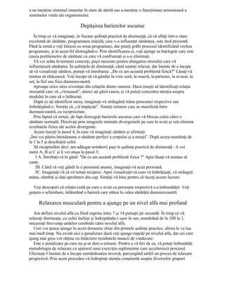 a ne menţine sistemul imunitar în stare de alertă sau a menţine o funcţionare armonioasă a
sistemelor vitale ale organismului.
Depăşirea barierelor ascunse
În timp ce vă imaginaţi, în fiecare şedinţă practică de dimineaţă, că vă aflaţi într-o stare
excelentă de sănătate, programarea iniţială, care v-a influenţat sănătatea, este încă prezentă.
Până la urmă o veţi înlocui cu noua programare, dar puteţi grăbi procesul identificând vechea
programare, şi în acest fel distrugând-o. Prin identificarea ei, veţi ajunge sa înţelegeţi care este
cauza problemelor de sănătate cu care vă confruntaţi şi s-o eliminaţi.
Vă voi arăta în termeni concreţi, paşii necesari pentru alungarea stresului care vă
influenţează sănătatea. În şedinţele de dimineaţă, când sunteţi relaxat, dar înainte de a începe
să vă vizualizaţi sănătos, puneţi-vă întrebarea: „De ce am această problemă fizică?" Lăsaţi-vă
mintea să rătăcească. Veţi începe să vă gândiţi la vreo soră, la soacră, la partener, la avocat, la
soţ, la fiul sau fiica dumneavoastră.
Aproape orice stres izvorăşte din relaţiile dintre oameni. Dacă reuşiţi să identificaţi relaţia
stresantă care vă „virusează", atunci aţi găsit cauza, şi vă puteţi concentra atenţia asupra
modului în care să o înlăturaţi.
După ce aţi identificat sursa, imaginaţi-vă strângând mâna persoanei respective sau
îmbrăţişând-o. Simţiţi că „vă împăcaţi". Simţiţi iertarea care se manifestă între
dumneavoastră, cu reciprocitate.
Prin faptul că iertaţi, de fapt distrugeţi barierele ascunse care vă blocau calea către o
sănătate normală. Dizolvaţi prin imaginile mentale divergentele pe care le aveţi şi veţi elimina
rezultatele fizice ale acelor divergente.
Acum treceţi la pasul 4, în care vă imaginaţi sănătos şi afirmaţi:
„Îmi voi păstra întotdeauna o sănătate perfect a corpului şi a minţii". După aceea număraţi de
la 1 la 5 şi deschideţi ochii.
Să recapitulăm deci: am adăugat următorii paşi în şedinţa practică de dimineaţă - îi voi
numi A, B şi C şi îi voi ataşa la pasul 3:
3 A. Întrebaţi-vă în gând: "De ce am această problemă fizica ?" Apoi lăsaţi-vă mintea să
caute.
3B. Când vă veţi gândi la o persoană anume, imaginaţi-vă acea persoană.
3C. Imaginaţi-vă că vă iertaţi reciproc. Apoi vizualizaţi-vă cum vă îmbrăţişaţi, vă strângeţi
mâna, zâmbiţi şi daţi aprobator din cap. Simţiţi-vă bine pentru că faceţi aceste lucruri.
Veţi descoperi că relaţia reală pe care o aveţi cu persoana respectivă s-a îmbunătăţit. Veţi
genera o schimbare, înlăturând o barieră care stătea în calea sănătăţii dumneavoastră.
Relaxarea musculară pentru a ajunge pe un nivel alfa mai profund
Am definit nivelul alfa ca fiind cuprins între 7 şi 14 pulsaţii pe secundă. În timp ce vă
relaxaţi dimineaţa, cu ochii închişi şi îndreptându-i uşor în sus, numărând de la 100 la 1,
micşoraţi frecvenţa undelor cerebrale către nivelul alfa.
Unii vor putea ajunge în acest domeniu chiar din primele şedinţe practice, altora le va lua
mai mult timp. Nu există nici o penalizare dacă veţi ajunge repede pe nivelul alfa, dar cei care
ajung mai greu vor obţine cu întârziere rezultatele muncii de vindecare.
Este o penalizare pe care nu şi-ar dori-o nimeni. Pentru a vă feri de ea, vă puteţi îmbunătăţi
metodologia de relaxare cu ajutorul unui exerciţiu suplimentar care accelerează procesul.
Efectuaţi-l înainte de a începe numărătoarea inversă, parcurgând astfel un proces de relaxare
progresivă. Prin acest procedeu vă îndreptaţi atenţia conştientă asupra diverselor grupuri
 