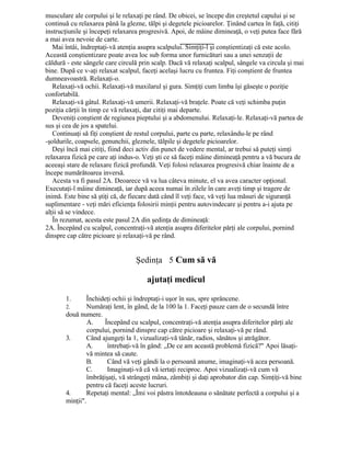 musculare ale corpului şi le relaxaţi pe rând. De obicei, se începe din creştetul capului şi se
continuă cu relaxarea până la glezne, tălpi şi degetele picioarelor. Ţinând cartea în faţă, citiţi
instrucţiunile şi începeţi relaxarea progresivă. Apoi, de mâine dimineaţă, o veţi putea face fără
a mai avea nevoie de carte.
Mai întâi, îndreptaţi-vă atenţia asupra scalpului. Simţiţi-l şi conştientizaţi că este acolo.
Această conştientizare poate avea loc sub forma unor furnicături sau a unei senzaţii de
căldură - este sângele care circulă prin scalp. Dacă vă relaxaţi scalpul, sângele va circula şi mai
bine. După ce v-aţi relaxat scalpul, faceţi acelaşi lucru cu fruntea. Fiţi conştient de fruntea
dumneavoastră. Relaxaţi-o.
Relaxaţi-vă ochii. Relaxaţi-vă maxilarul şi gura. Simţiţi cum limba îşi găseşte o poziţie
confortabilă.
Relaxaţi-vă gâtul. Relaxaţi-vă umerii. Relaxaţi-vă braţele. Poate că veţi schimba puţin
poziţia cărţii în timp ce vă relaxaţi, dar citiţi mai departe.
Deveniţi conştient de regiunea pieptului şi a abdomenului. Relaxaţi-le. Relaxaţi-vă partea de
sus şi cea de jos a spatelui.
Continuaţi să fiţi conştient de restul corpului, parte cu parte, relaxându-le pe rând
-şoldurile, coapsele, genunchii, gleznele, tălpile şi degetele picioarelor.
Deşi încă mai citiţi, fiind deci activ din punct de vedere mental, ar trebui să puteţi simţi
relaxarea fizică pe care aţi indus-o. Veţi şti ce să faceţi mâine dimineaţă pentru a vă bucura de
aceeaşi stare de relaxare fizică profundă. Veţi folosi relaxarea progresivă chiar înainte de a
începe numărătoarea inversă.
Acesta va fi pasul 2A. Deoarece vă va lua câteva minute, el va avea caracter opţional.
Executaţi-l mâine dimineaţă, iar după aceea numai în zilele în care aveţi timp şi tragere de
inimă. Este bine să ştiţi că, de fiecare dată când îl veţi face, vă veţi lua măsuri de siguranţă
suplimentare - veţi mări eficienţa folosirii minţii pentru autovindecare şi pentru a-i ajuta pe
alţii să se vindece.
În rezumat, acesta este pasul 2A din şedinţa de dimineaţă:
2A. Începând cu scalpul, concentraţi-vă atenţia asupra diferitelor părţi ale corpului, pornind
dinspre cap către picioare şi relaxaţi-vă pe rând.
Şedinţa 5 Cum să vă
ajutaţi medicul
1. Închideţi ochii şi îndreptaţi-i uşor în sus, spre sprâncene.
2. Număraţi lent, în gând, de la 100 la 1. Faceţi pauze cam de o secundă între
două numere.
A. Începând cu scalpul, concentraţi-vă atenţia asupra diferitelor părţi ale
corpului, pornind dinspre cap către picioare şi relaxaţi-vă pe rând.
3. Când ajungeţi la 1, vizualizaţi-vă tânăr, radios, sănătos şi atrăgător.
A. întrebaţi-vă în gând: „De ce am această problemă fizică?" Apoi lăsaţi-
vă mintea să caute.
B. Când vă veţi gândi la o persoană anume, imaginaţi-vă acea persoană.
C. Imaginaţi-vă că vă iertaţi reciproc. Apoi vizualizaţi-vă cum vă
îmbrăţişaţi, vă strângeţi mâna, zâmbiţi şi daţi aprobator din cap. Simţiţi-vă bine
pentru că faceţi aceste lucruri.
4. Repetaţi mental: „Îmi voi păstra întotdeauna o sănătate perfectă a corpului şi a
minţii".
 