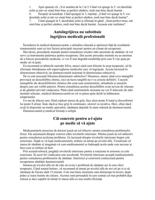 5. Apoi spuneţi-vă: „Voi număra de la 1 la 5. Când voi ajunge la 5, voi deschide
ochii şi mă voi simţi bine bine şi perfect sănătos, mult mai bine decât înainte .
6. Începeţi să număraţi. Când ajungeţi la 3, repetaţi: „Când voi ajunge la 5, voi
deschide ochii şi mă voi simţi bine şi perfect sănătos, mult mai bine decât înainte".
7. Când ajungeţi la 5, deschideţi ochii şi afirmaţi în gând: „Sunt perfect treaz, mă
simt bine şi perfect sănătos, mult mai bine decât înainte. Aceasta este realitatea".
Autoîngrijirea nu substituie
îngrijirea medicală profesională
Încrederea în medicul dumneavoastră, o atitudine relaxată şi optimism faţă de rezultatele
tratamentului sunt cei trei factori principali necesari pentru un climat de recuperare.
Mai târziu, procedeele mentale pentru remedierea oricărei stări anormale de sănătate vă vor
servi ca instrumente puternice pentru recuperare. Dar aceste procedee mentale nu au menirea
de a înlocui procedurile medicale, ci vor fi mai degrabă modalităţi prin care îl veţi ajuta pe
medic să vă ajute.
Eu recomand ca tehnicile metodei Silva, atunci când sunt folosite în scop terapeutic, să fie
efectuate întotdeauna sub supravegherea medicului care vă îngrijeşte. Acesta lucrează în
dimensiunea obiectivă, iar dumneavoastră acţionaţi în dimensiunea subiectivă.
De ce este necesară folosirea dimensiunii subiective? Deoarece, atunci când ceva intangibil
provoacă un dezechilibru chimic, nici un lucru tangibil nu-l va corecta definitiv. Cauzele
intangibile ale dezechilibrelor chimice din corp sunt sentimentele, atitudinile şi emoţiile
despre care am vorbit anterior. Pentru remedierea acestor dezechilibre aveţi nevoie de relaxare
şi de gânduri privind vindecarea. Până când sentimentele stresante nu vor fi înlocuite de stări
mentale relaxate, medicul dumneavoastră nu vă va putea ajuta decât la înlăturarea
simptomelor.
Un om de afaceri care, fiind copleşit mereu de griji, face ulcer poate fi tratat şi disconfortul
lui poate fi alinat. Însă, dacă-şi face griji în continuare, ulcerul va recidiva. Deci, chiar dacă
aveţi la dispoziţie un medic specialist, sănătatea depinde în mare măsură de dumneavoastră.
Dumneavoastră şi medicul formaţi o echipă.
Căi concrete pentru a-l ajuta
pe medic să vă ajute
Medicamentele prescrise de doctori joacă un rol obiectiv pentru remedierea problemelor
fizice. Ele acţionează dinspre exterior către nivelurile interioare. Mintea joacă un rol subiectiv
pentru remedierea aceloraşi probleme. Ea lucrează dinspre nivelurile interioare înspre cele
exterioare. După ce vă luaţi medicamentele, trebuie să intraţi pe nivelul alfa. Vizualizaţi-vă
starea de sănătate şi imaginaţi-vă cum medicamentul se îndreaptă acolo unde este necesar şi
face ceea ce trebuie să facă.
Prin această tehnică, pregătiţi nivelurile interioare pentru a reacţiona în armonie cu cele
exterioare. În acest fel vindecarea este accelerată. Nivelurile interioare acceptă medicamentele
pentru remedierea problemelor de sănătate. Interiorul şi exteriorul conlucrează pentru
recuperarea sănătăţii dumneavoastră.
Intrarea pe nivelul alfa ori de câte ori aveţi o problemă de sănătate are în sine efect
terapeutic. Când sunteţi bolnav, vă recomand să intraţi pe nivelul alfa de trei ori pe zi şi să
rămâneţi de fiecare dată 15 minute. Cele mai bune momente sunt dimineaţa la trezire, după
prânz şi seara înainte de culcare. Acestea sunt perioadele în care sunteţi cel mai probabil deja
relaxat şi deci capabil să intraţi în starea alfa cu mai multă eficienţă.
 