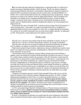 R.S. avea dureri de piept. Doctorul îi diagnosticase o angină pectorală şi îi explicase că
aceasta era urmarea îngroşării pereţilor vaselor de sânge. Vasele care aduceau sângele la
inimă erau parţial blocate. Doctorul i-a recomandat o dietă săracă în colesterol şi grăsimi şi
bogată în fibre, de asemenea un program uşor de exerciţii fizice, de tipul plimbărilor sau
înotului. R.S. a urmat instrucţiunile primite, dar a adăugat încă un pas: programarea. Aceasta
însemna că se relaxa şi îşi vizualiza vasele de sânge parţial blocate. Apoi îşi imagina că le
desfundă cu un curăţitor de ţevi. Imaginea mentală finală era aceea a vaselor de sânge
curăţate. A practicat zilnic aceste vizualizări şi într-o lună durerile din piept au devenit
simţitor mai rare. După două luni, durerile îi dispăruseră complet şi nu au mai reapărut nici
după ani de zile.
O bună parte din viaţa sa de adult, M.W. a suferit de afecţiuni legate de ciclul menstrual. A
iniţiat un program de „ conversaţie" cu corpul ei câte două minute pe zi: începând cu o
săptămână înainte de ziua în care se aştepta să-i vină ciclul, se imagina fără dureri menstruale.
Ea a estimat că, la ciclurile menstruale care au urmat acestor şedinţe, durerile i se reduseseră
cu 50%. Prin practică, a reuşit după aceea să le reducă şi mai mult.
Există o cale
Dacă aţi avea o cale prin care să puteţi scăpa de dureri utilizându-vă mintea, aţi face-o?
Dacă aţi avea o cale de a vă folosi mintea pentru a adormi, aţi renunţa la somnifere?
Dacă aţi avea o cale prin care să reuşiţi să scăpaţi de majoritatea problemelor de sănătate
care vă supără şi să-i ajutaţi în acelaşi fel şi pe prietenii dumneavoastră, aţi folosi-o?
Până la urmă, medicii încep să vadă ce implicaţii are mintea în îmbolnăvirea noastră şi cum
poate fi ea învăţată să inverseze procesul, însănătoşindu-ne. Metoda Silva foloseşte cu succes
aceste cunoştinţe, de zeci de ani.
Carl Simonton, doctor în medicină, oncolog la Baza Aeriană Travis din California, a
adaptat o parte din metoda Silva pentru tratarea pacienţilor săi bolnavi de cancer şi, în acest
fel, a mărit simţitor numărul cazurilor de remisiune a bolii. Dr. Simonton a urmat cursurile
metodei Silva pe când aceasta se numea Mind Dynamics. Mai târziu, s-a preocupat de ea în
profunzime şi a dezvoltat o metodă pe care o aplică în prezent sub numele de metoda
Simonton. Independent de el, Dean Ornish, doctor în medicină, a pus la punct, în timpul
activităţii sale clinice de la Harvard Medical School, unele metode de relaxare şi vizualizare
pentru pacienţii cu boli de inimă, pe care, combinându-le cu o dietă şi cu exerciţii fizice, le-a
testat cu succes într-un studiu ştiinţific controlat. El a observat că majoritatea pacienţilor cu
boli de inimă au înregistrat o diminuare a durerilor pectorale, iar mulţi dintre ei au scăpat
complet de dureri.
Terapeuţii care îngrijesc pacienţi cu boli în fază terminală folosesc din ce în ce mai des
tehnici de relaxare şi de vizualizare mentală, obţinând efecte pozitive. În 1983, o relatare
apărută pe prima pagină a revistei Time, ce se referea la metoda Simonton, l-a citat pe
psihiatrul Sanford Cohen de la Universitatea Boston: "Oricât ar părea de bizar, tehnica
aceasta a ajutat un număr semnificativ de oameni cu boli incurabile să supravieţuiască
dincolo de orice aşteptare". De când dr. Simonton a luat contact cu metoda Silva şi a
integrat-o în programul său de instruire cunoscut în întreaga lume, sute de medici şi mii de
asistenţi medicali au urmat cursurile sale de pregătire.
În 1973, astronautul Edgar Mitchell a înfiinţat Institute of Noetic Sciences (Institutul de
Ştiinţe Noetice), dedicat „lărgirii cunoaşterii naturii şi potenţialului minţii şi conştiinţei
umane, precum şi aplicării acestei cunoaşteri în vederea îmbunătăţirii sănătăţii oamenilor
şi a calităţii vieţii pe planetă".
În trecut, se presupunea că Simonton avea sprijin doar din surse neobişnuite, chiar bizare.
Acum, Institutul de Ştiinţe Noetice arată că următoarele concepte, multă vreme considerate
4
 