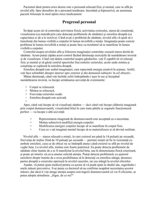 Pacientul ideal pentru orice doctor este o persoană relaxată fizic şi mental, care se află pe
nivelul alfa. Spre deosebire de o persoană temătoare, încordată şi hiperactivă, un asemenea
pacient foloseşte în mod optim orice medicament.
Progresul personal
Învăţaţi acum să vă controlaţi activitatea fizică, activitatea creierului, starea de conştienţă,
vizualizarea (ca metodă prin care detectaţi problemele de sănătate) şi emisfera dreaptă (cu
capacitatea ei de a le rezolva). Când aveţi o problemă de sănătate, nivelul alfa vă ajută să o
transferaţi din lumea vizibilă a corpului în lumea invizibilă a minţii. Imaginaţia poate corecta
problema în lumea invizibilă a minţii şi poate face ca rezultatul să se manifeste în lumea
vizibilă a corpului.
Controlul asupra nivelului alfa şi folosirea imaginaţiei controlate creează starea dorită de
sănătate. Acum puteţi căpăta acest control făcând dimineaţa exerciţiile de numărătoare inversă
şi de vizualizare. Când veţi deţine controlul asupra gândurilor, veţi fi capabil să vă relaxaţi
fizic şi mental şi să găsiţi centrul spectrului frecventelor creierului, acolo unde mintea şi
conştiinţa se cuplează la emisfera dreaptă.
Emisfera dreaptă este sediul imaginaţiei, care reprezintă energia creativă în acţiune. Astfel,
veţi face schimbări dinspre interior spre exterior şi din domeniul subiectiv în cel obiectiv.
Mâine dimineaţă, când veţi închide ochii îndreptându-i uşor în sus şi începând
numărătoarea inversă, va începe următoarea secvenţă de evenimente:
> Corpul se relaxează.
> Mintea se relaxează.
> Frecvenţa creierului scade.
> Emisfera dreaptă este activată.
>
Apoi, când veţi începe să vă vizualizaţi sănătos — deci când veţi începe călătoria imaginară
prin corpul dumneavoastră, vizualizând felul în care toate părţile şi organele funcţionează
perfect — va începe o altă secvenţă:
> Reprezentarea imaginată de dumneavoastră este acceptată ca o necesitate.
> Mintea subiectivă modifică energia corpului.
> Modificarea energiei corpului începe să se manifeste în corpul fizic.
> Ceea ce v-aţi imaginat mental începe să se materializeze şi să devină realitate.
Nivelul alfa — starea relaxată a minţii, în care creierul are până la 14 pulsaţii pe secundă,
frecvenţa de mijloc fiind de 10 pulsaţii pe secundă — permite minţii să fie în rezonanţă cu
ambele emisfere, ceea ce de obicei nu se întâmplă atunci când creierul se află pe nivelul de
veghe beta. La nivelul alfa, mintea este foarte puternică. Ea poate detecta problemele de
sănătate chiar înainte de a se fi manifestat la nivelul beta, sau în dimensiunea fizică exterioară,
şi poate şti intuitiv că ceva anume solicită atenţie. Puteţi detecta problemele cu ajutorul
emisferei drepte înainte de a avea posibilitatea să le detectaţi cu emisfera stângă, deoarece
partea dreaptă a creierului operează la nivelul cauzelor, iar cea stângă la nivelul efectelor.
Aşadar, vă puteţi ajuta medicul pentru ca acesta să vă poată ajuta la rândul său, sugerându-i
unele măsuri preventive. S-ar putea ca doctorul să nu confirme neapărat necesitatea acestor
măsuri, dar dacă îi veţi atrage atenţia asupra convingerii dumneavoastră că vor fi eficiente, ar
putea adopta atitudinea: „Sigur, de ce nu?"
 