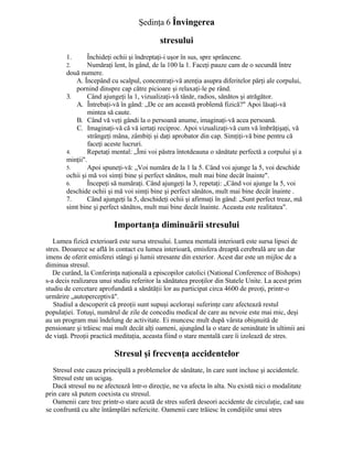 Şedinţa 6 Învingerea
stresului
1. Închideţi ochii şi îndreptaţi-i uşor în sus, spre sprâncene.
2. Număraţi lent, în gând, de la 100 la 1. Faceţi pauze cam de o secundă între
două numere.
A. Începând cu scalpul, concentraţi-vă atenţia asupra diferitelor părţi ale corpului,
pornind dinspre cap către picioare şi relaxaţi-le pe rând.
3. Când ajungeţi la 1, vizualizaţi-vă tânăr, radios, sănătos şi atrăgător.
A. Întrebaţi-vă în gând: „De ce am această problemă fizică?" Apoi lăsaţi-vă
mintea să caute.
B. Când vă veţi gândi la o persoană anume, imaginaţi-vă acea persoană.
C. Imaginaţi-vă că vă iertaţi reciproc. Apoi vizualizaţi-vă cum vă îmbrăţişaţi, vă
strângeţi mâna, zâmbiţi şi daţi aprobator din cap. Simţiţi-vă bine pentru că
faceţi aceste lucruri.
4. Repetaţi mental: „Îmi voi păstra întotdeauna o sănătate perfectă a corpului şi a
minţii".
5. Apoi spuneţi-vă: „Voi număra de la 1 la 5. Când voi ajunge la 5, voi deschide
ochii şi mă voi simţi bine şi perfect sănătos, mult mai bine decât înainte".
6. Începeţi să număraţi. Când ajungeţi la 3, repetaţi: „Când voi ajunge la 5, voi
deschide ochii şi mă voi simţi bine şi perfect sănătos, mult mai bine decât înainte .
7. Când ajungeţi la 5, deschideţi ochii şi afirmaţi în gând: „Sunt perfect treaz, mă
simt bine şi perfect sănătos, mult mai bine decât înainte. Aceasta este realitatea".
Importanţa diminuării stresului
Lumea fizică exterioară este sursa stresului. Lumea mentală interioară este sursa lipsei de
stres. Deoarece se află în contact cu lumea interioară, emisfera dreaptă cerebrală are un dar
imens de oferit emisferei stângi şi lumii stresante din exterior. Acest dar este un mijloc de a
diminua stresul.
De curând, la Conferinţa naţională a episcopilor catolici (National Conference of Bishops)
s-a decis realizarea unui studiu referitor la sănătatea preoţilor din Statele Unite. La acest prim
studiu de cercetare aprofundată a sănătăţii lor au participat circa 4600 de preoţi, printr-o
urmărire „autoperceptivă".
Studiul a descoperit că preoţii sunt supuşi aceloraşi suferinţe care afectează restul
populaţiei. Totuşi, numărul de zile de concediu medical de care au nevoie este mai mic, deşi
au un program mai îndelung de activitate. Ei muncesc mult după vârsta obişnuită de
pensionare şi trăiesc mai mult decât alţi oameni, ajungând la o stare de seninătate în ultimii ani
de viaţă. Preoţii practică meditaţia, aceasta fiind o stare mentală care îi izolează de stres.
Stresul şi frecvenţa accidentelor
Stresul este cauza principală a problemelor de sănătate, în care sunt incluse şi accidentele.
Stresul este un ucigaş.
Dacă stresul nu ne afectează într-o direcţie, ne va afecta în alta. Nu există nici o modalitate
prin care să putem coexista cu stresul.
Oamenii care trec printr-o stare acută de stres suferă deseori accidente de circulaţie, cad sau
se confruntă cu alte întâmplări nefericite. Oamenii care trăiesc în condiţiile unui stres
 