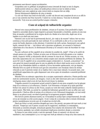 permanent sunt deseori supuşi accidentelor.
Gospodina care se grăbeşte să pregătească masa (stresată de timp) se taie la degete.
Adolescentul căruia nu-i place să tundă peluza (stres) se taie la mână cu lama.
Bărbatul care este supărat pe soţie (stres) intră cu maşina într-un stâlp.
Stresul diminuează stăpânirea de sine şi atenţia.
Cu cât veţi folosi mai mult nivelul alfa, cu atât veţi deveni mai conştient de tot ce se află în
jur şi veţi controla mai bine lucrurile. Cuţitul nu va mai aluneca. Veţi ţine la distanţă
necazurile. Veţi avea un control perfect asupra volanului.
Cum să scăpaţi de tulburările organice
Stresul este cauza problemelor de sănătate, oricare ar fi acestea. Este preferabil a lupta
împotriva anxietăţii decât a lupta împotriva proastei funcţionări a rinichilor, pentru că este mai
bine să atacăm o problemă de la origine decât să o lăsăm să se dezvolte, după care să ne
luptăm cu ea când este mai mare.
Oamenii care au de luat în permanenţă decizii „de viaţă şi de moarte" trăiesc într-un stres
continuu şi trec prin perioade de mari nelinişti. Ei se confruntă cu din ce în ce mai multe
cazuri de boală, depresie şi alte afecţiuni. Controlorii de trafic aerian, funcţionarii care aplică
legile, oamenii de stat — toţi trăiesc sub o presiune ucigătoare, iar aceasta le limitează
capacitatea de a lua decizii, le diminuează eficienţa şi le creează o stare de încordare în viaţa
personală.
Nu este suficient să fim capabili să ne relaxăm în condiţii de „luptă". Chiar şi în astfel de
situaţii putem să o păţim. Trebuie să ştim cum să folosim nivelul alfa pentru a ne vindeca
rănile, respectiv bolile şi afecţiunile atât de comune în ziua de azi. Pentru aceasta, ne vom
dezvolta capacitatea de a ne concentra atenţia asupra unei anumite probleme de sănătate. În
acest fel vom fi capabili să ne concentrăm asupra soluţionării ei. Această „concentrare" nu
este genul de muncă mentală grea la care ne gândim de obicei când auzim acest cuvânt. Nu-i
nevoie să ne frământăm bărbia cu mâinile şi să ne încruntăm sprâncenele, nici pe departe.
Metoda Silva ne ajută să folosim acel gen de concentrare care însoţeşte starea de atenţie
relaxată şi care îi permite minţii să se implice într-o mai mare măsură. în această stare, este
amplificată capacitatea de a găsi răspunsuri care să ne ajute să remediem o anumită problemă
de sănătate.
Metoda Silva ne măreşte capacitatea de a accepta experienţele subiective. Putem profita mai
mult de sentimentele noastre, de imagini, visuri şi alte stări interioare prin care se manifestă
inteligenţa atunci când avem de luat decizii privitoare la sănătate.
Tragedia omenirii în momentul actual constă în faptul că este prea ocupată şi nu îşi găseşte
timp să se relaxeze şi să reflecteze. Când dr. Carl Simonton a început să-şi ajute pacienţii
bolnavi de cancer în clinica sa din Texas, aceştia au venit din toate colţurile statului pentru a
primi ajutor. Mai întâi, au asistat la o şedinţă de îndrumare generală în care au aflat care sunt
procedurile. Când au aflat că urmau să se relaxeze şi să-i folosească imaginaţia, cei mai mulţi
dintre ei au plecat acasă, nevrând să participe la recuperarea propriei sănătăţi.
Din fericire pentru dumneavoastră, nu vă încadraţi în acelaşi tipar comportamental, dovadă
că nu aţi renunţat sa citiţi aceste pagini. Aveţi voinţa de a consuma câteva minute dimineaţa
pentru numărătoarea inversă care să vă aducă pe nivelul alfa.
Dacă am folosi cu toţii emisfera dreaptă aşa cum o fac preoţii, am putea trăi mai mult şi mai
eficient. Timpul pe care îl petrec aceştia toţi în rugăciune, meditaţie şi contemplare,
folosindu-şi emisfera dreaptă, stimulează apariţia frecvenţelor din domeniul alfa. Timpul pe
care îl petrec ajutându-i pe ceilalţi stimulează implicarea emisferei drepte a creierului.
În lumea în care trăim există o rază de speranţă. Poate că oamenii vor deveni mai
meditativi, mai contemplativi şi se vor ruga mai mult pe măsură ce încep să-şi dea seama de
 