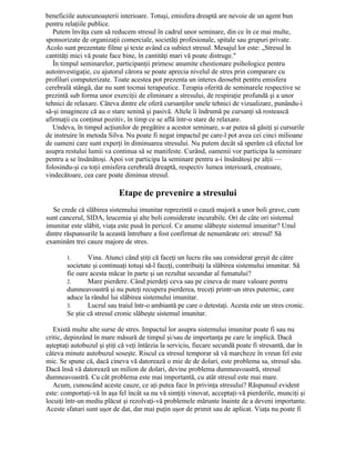 beneficiile autocunoaşterii interioare. Totuşi, emisfera dreaptă are nevoie de un agent bun
pentru relaţiile publice.
Putem învăţa cum să reducem stresul în cadrul unor seminare, din ce în ce mai multe,
sponsorizate de organizaţii comerciale, societăţi profesionale, spitale sau grupuri private.
Acolo sunt prezentate filme şi texte având ca subiect stresul. Mesajul lor este: „Stresul în
cantităţi mici vă poate face bine, în cantităţi mari vă poate distruge."
În timpul seminarelor, participanţii primesc anumite chestionare psihologice pentru
autoinvestigaţie, cu ajutorul cărora se poate aprecia nivelul de stres prin comparare cu
profiluri computerizate. Toate acestea pot prezenta un interes deosebit pentru emisfera
cerebrală stângă, dar nu sunt tocmai terapeutice. Terapia oferită de seminarele respective se
prezintă sub forma unor exerciţii de eliminare a stresului, de respiraţie profundă şi a unor
tehnici de relaxare. Câteva dintre ele oferă cursanţilor unele tehnici de vizualizare, punându-i
să-şi imagineze că au o stare senină şi pasivă. Altele îi îndrumă pe cursanţi să rostească
afirmaţii cu conţinut pozitiv, în timp ce se află într-o stare de relaxare.
Undeva, în timpul acţiunilor de pregătire a acestor seminare, s-ar putea să găsiţi şi cursurile
de instruire în metoda Silva. Nu poate fi negat impactul pe care-l pot avea cei cinci milioane
de oameni care sunt experţi în diminuarea stresului. Nu putem decât să sperăm că efectul lor
asupra restului lumii va continua să se manifeste. Curând, oamenii vor participa la seminare
pentru a se însănătoşi. Apoi vor participa la seminare pentru a-i însănătoşi pe alţii —
folosindu-şi cu toţii emisfera cerebrală dreaptă, respectiv lumea interioară, creatoare,
vindecătoare, cea care poate diminua stresul.
Etape de prevenire a stresului
Se crede că slăbirea sistemului imunitar reprezintă o cauză majoră a unor boli grave, cum
sunt cancerul, SIDA, leucemia şi alte boli considerate incurabile. Ori de câte ori sistemul
imunitar este slăbit, viaţa este pusă în pericol. Ce anume slăbeşte sistemul imunitar? Unul
dintre răspunsurile la această întrebare a fost confirmat de nenumărate ori: stresul! Să
examinăm trei cauze majore de stres.
1. Vina. Atunci când ştiţi că faceţi un lucru rău sau considerat greşit de către
societate şi continuaţi totuşi să-l faceţi, contribuiţi la slăbirea sistemului imunitar. Să
fie oare acesta măcar în parte şi un rezultat secundar al fumatului?
2. Mare pierdere. Când pierdeţi ceva sau pe cineva de mare valoare pentru
dumneavoastră şi nu puteţi recupera pierderea, treceţi printr-un stres puternic, care
aduce la rândul lui slăbirea sistemului imunitar.
3. Lucrul sau traiul într-o ambiantă pe care o detestaţi. Acesta este un stres cronic.
Se ştie că stresul cronic slăbeşte sistemul imunitar.
Există multe alte surse de stres. Impactul lor asupra sistemului imunitar poate fi sau nu
critic, depinzând în mare măsură de timpul şi/sau de importanţa pe care le implică. Dacă
aşteptaţi autobuzul şi ştiţi că veţi întârzia la serviciu, fiecare secundă poate fi stresantă, dar în
câteva minute autobuzul soseşte. Riscul ca stresul temporar să vă marcheze în vreun fel este
mic. Se spune că, dacă cineva vă datorează o mie de de dolari, este problema sa, stresul său.
Dacă însă vă datorează un milion de dolari, devine problema dumneavoastră, stresul
dumneavoastră. Cu cât problema este mai importantă, cu atât stresul este mai mare.
Acum, cunoscând aceste cauze, ce aţi putea face în privinţa stresului? Răspunsul evident
este: comportaţi-vă în aşa fel încât sa nu vă simţiţi vinovat, acceptaţi-vă pierderile, munciţi şi
locuiţi într-un mediu plăcut şi rezolvaţi-vă problemele mărunte înainte de a deveni importante.
Aceste sfaturi sunt uşor de dat, dar mai puţin uşor de primit sau de aplicat. Viaţa nu poate fi
 