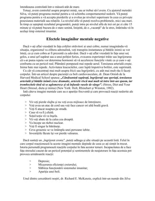 întotdeauna controlată într-o măsură atât de mare.
Totuşi, avem controlul asupra propriei minţi, sau ar trebui să-l avem. Cu ajutorul metodei
Silva, vă puteţi programa mental pentru a vă schimba comportamentul nedorit. Vă puteţi
programa pentru a vă accepta pierderile şi a evolua pe niveluri superioare în ceea ce priveşte
posesiunea materială sau relaţiile. La nivelul alfa vă puteţi rezolva problemele, mici sau mari.
În timp ce aşteptaţi rezultatul programării, puteţi intra pe nivelul alfa de trei ori pe zi câte 15
minute şi vă puteţi bucura de o stare senină, liniştită, de o „vacanţă" de la stres, întărindu-vă în
acelaşi timp sistemul imunitar.
Efectele imaginilor mentale negative
Dacă v-aţi aflat vreodată în faţa colţilor otrăvitori ai unei cobre, numai imaginându-vă
situaţia, organismul va elibera adrenalină, veţi transpira instantaneu şi bătăile inimii se vor
înteţi, ca şi cum cobra ar fi prezentă cu adevărat. Dacă v-aţi aflat vreodată în faţa unui soţ
gelos, a unui şef supărat sau a unui poliţist furios, evocarea experienţei trăite sau îngrijorarea
că s-ar putea repeta vor determina hormonii să vă accelereze funcţiile vitale ca şi cum v-aţi
confrunta cu un pericol real. Plămânii pompează mai repede aerul. Tensiunea arterială creşte.
Inima bate mai repede. Activitatea leucocitelor, care luptă împotriva bolilor, este suprimată.
Cu cât vă concentraţi mai mult asupra fricii sau îngrijorării, cu atât mai mult rău îi faceţi
corpului. Într-un articol despre pacienţii cu boli cardiovasculare, dr. Dean Ornish de la
Harvard Medical School spunea: „Cândsunteţi supăraţi, îngrijoraţi sau speriaţi, tensiunea
arterială şi bătăile inimii cresc dramatic, arterele riscă mai mult să intre într-un spasm, iar
trombocitele tind să se aglomereze şi să înfunde vasele de sânge". (Stress, Diet and Your
Heart (Stresul, dieta şi inima) (New York: Holt, Rhinehart şi Winston, 1982).
Iată câteva imagini mentale care au o apariţie frecventă şi care provoacă reacţii nedorite ale
corpului:
> Vă veţi pierde slujba şi nu veţi avea mijloace de întreţinere.
> Veţi avea un atac de cord sau veţi face cancer ori altă boală gravă.
> Veţi fi atacat noaptea pe stradă.
> Casa vă va fi j efuită.
> Soţul/soţia vă va înşela.
> Vă veţi abate de la calea cea dreaptă.
> Va începe un război nuclear.
> Veţi fi singur la bătrâneţe.
> Ceva groaznic se va întâmpla unei persoane iubite.
> Investiţiile făcute îşi vor pierde valoarea.
Dacă sunteţi un „îngrijorat cronic", puteţi adăuga şi alte situaţii pe această listă. Felul în
care corpul reacţionează la aceste imagini mentale depinde de ceea ce aţi simţit în trecut.
Istoria personală programează reacţiile corpului în fata acestor temeri. Incapacitatea de a face
faţa stresului cauzat de un pericol potenţial şi sentimentele de neajutorare în faţa acestuia pot
provoca următoarele reacţii:
> Depresie;
> Micşorarea eficienţei creierului;
> Slăbirea funcţionării sistemului imunitar;
> Apariţia unei boli.
Unul dintre cercetătorii noştri, dr. Richard E. McKenzie, explică într-un număr din Silva
 