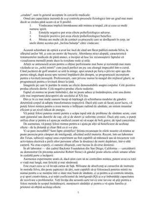 „ciudate", sunt în general acceptate în cercurile medicale:
Omul are capacitatea inerentă de a-şi controla procesele fiziologice într-un grad mai mare
decât se credea până acum că ar fi posibil.
1. Vindecarea implică întotdeauna atât mintea şi trupul, cât şi ceea ce mulţi
numesc spirit.
2. Emoţiile negative pot avea efecte psihofiziologice adverse.
3. Emoţiile pozitive pot avea efecte psihofiziologice benefice.
4. Mintea are multe căi de contact cu procesele care se desfăşoară în corp, iar
unele dintre acestea pot „înclina balanţa" către vindecare.
Această schimbare de optică a avut loc încă de când am făcut publică metoda Silva, la
sfârşitul anilor '60, şi este un motiv de bucurie. Abordarea strict alopată, caracteristică
tratamentelor medicale de până atunci, a început să lase loc recunoaşterii faptului că
vizualizarea mentală poate duce la rezultate reale şi utile.
Atleţii se antrenează acum pentru a obţine performante mai bune şi rezistenţă mai mare
văzându-se cu „ochii mintii" cum joacă perfect un joc sau aleargă impecabil într-o cursă.
Când jucătorii de golf amatori se uită la minge, apoi aruncă pe furiş o privire spre apa din
partea stângă, după aceea spre terenul împădurit din dreapta, se programează inconştient
pentru o lovitură nereuşită. Profesioniştii, care privesc numai la steagul din mijlocul găurii, se
programează pentru o lovitură direct la ţintă.
Imaginile pe care le purtăm în minte au efecte demonstrabile asupra corpului. Cele pozitive
produc efectele dorite. Cele negative produc efecte nedorite.
Faptul că mintea ne poate îmbolnăvi, dar ne poate aduce şi însănătoşirea, este una dintre
cele mai importante descoperiri ale secolului al XX-lea.
Din ce în ce mai mulţi oameni încep să înţeleagă că schimbarea modului de gândire
determină corpul să adopte transformarea respectivă. Dacă ştiţi cum să faceţi acest lucru, vă
puteţi folosi mintea pentru a avea mereu o înfăţişare radiind de sănătate, un sistem imunitar
eficient şi un nivel ridicat de energie.
Vă puteţi folosi puterea mintii pentru a scăpa rapid atât de probleme de sănătate acute, cum
sunt guturaiul sau durerile de cap, cât şi de dureri şi suferinţe cronice. Dacă ştiţi cum, o puteţi
utiliza chiar şi pentru a-l ajuta pe medicul curant să vă scape de boli grave, de tipul cancerului.
De asemenea, vă puteţi folosi mintea pentru a-i ajuta pe alţii să beneficieze de aceleaşi
efecte - de la distanţă şi chiar fără ca ei s-o ştie.
Vi se pare incredibil? Sunt fapte ştiinţifice! Ştiinţa recunoaşte în zilele noastre că mintea se
poate proiecta prin câmpuri de inteligenţă, afectând astfel materia. Recent, într-un laborator
din Texas, subiecţii supuşi unui experiment au fost capabili să mărească sau să micşoreze voit
activitatea electrică a pielii altor persoane aflate la douăzeci de metri depărtare, într-o altă
cameră. Nu erau experţi, ci oameni obişnuiţi, care lucrau în diverse domenii.
În alt laborator — din cadrul Backster Foundation din San Diego, California — cercetătorii
au demonstrat (în prezenţa autorului Robert Stone) că gândul poate afecta celule umane aflate
în cealaltă parte a încăperii.
Asemenea experimente arată că, dacă ştim cum să ne controlăm mintea, putem avea cu toţii
o viaţă mai lungă, mai fericită şi mai sănătoasă.
Este exact ceea ce vă învaţă cartea de faţă. Milioane de absolvenţi ai cursurilor de instruire
în metoda Silva, din peste şaptezeci de ţări, sunt capabili să-şi folosească puterea mintii nu
numai pentru a se menţine într-o stare mai bună de sănătate, ci şi pentru a-şi controla intuiţia,
a-şi spori creativitatea, a-şi mări coeficientul de inteligenţă (IQ) şi a-şi îmbunătăţi capacitatea
de rezolvare a problemelor. Veţi învăţa din această carte tot ce este nevoie să ştiţi pentru a
folosi metoda în scopul însănătoşirii, menţinerii sănătăţii şi pentru a vă ajuta familia şi
prietenii să obţină aceleaşi efecte.
5
 