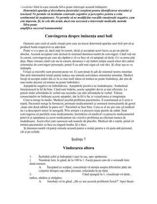 / ewsletter felul în care metoda Silva poate întrerupe această înlănţuire:
Determină apariţia şi dezvoltarea factorului conştient pentru identificarea stresului şi
tensiunii Ne permite să instituim controale cognitive şi perceptive pentru a evita
sentimentul de neajutorare. Ne permite să ne modificăm reacţiile emoţionale negative, cum
este depresia. Şi, în cele din urmă, dacă este necesară o intervenţie medicală, metoda
Silva poate
amplifica succesul tratamentului.
Convingerea despre iminenţa unei boli
Oamenii care cred că unele situaţii prin care au trecut determină apariţia unei boli pot să-şi
producă boala respectivă cu adevărat.
Poate vi s-a spus că, dacă staţi în curent, răciţi şi acceptaţi acest lucru ca pe un adevăr
absolut. Această acceptare este inclusă în sistemul dumneavoastră de convingeri. Când veţi sta
în curent, convingerea pe care aţi căpătat-o vă va face să vă aşteptaţi să răciţi. Ce va urma ştiţi
deja. Data viitoare când veţi sta în curent, deoarece v-aţi întărit relaţia cauză-efect din cadrul
sistemului de convingeri personale, puteţi fi cu atât mai sigur că veţi răci. Şi chiar aşa se va
întâmpla.
Viruşii şi microbii sunt prezenţi peste tot. Ei sunt ţinuţi în şah de sistemul nostru imunitar.
Dar prin intermediul minţii puteţi reduce sau stimula activitatea sistemului imunitar. Medicii
încep să accepte astăzi din ce în ce mai mult ideea că mintea ne poate însănătoşi, dar ştiu de
mai multe decenii că mintea ne poate îmbolnăvi.
Aşteptările negative ne îmbolnăvesc. Aşteptările pozitive ne însănătoşesc. Amândouă
funcţionează la fel de bine. Când sunt întărite, aceste aşteptări devin şi mai eficiente. Le
putem întări afirmându-le verbal sau auzindu-i pe alţii afirmându-le verbal. Trăirea
consecinţelor ne întăreşte aceste aşteptări, dar la fel o fac şi vizualizarea şi imaginaţia.
Cineva merge la medic. Medicul ascultă problema pacientului, îl examinează şi îi scrie o
reţetă. Pacientul merge la farmacist, primeşte medicamentul şi urmează instrucţiunile de genul
„luaţi câte două tablete la patru ore". Pacientul se face bine. Ceea ce el nu ştie este că medicul
nu i-a descoperit nimic în neregulă. Prin urmare i-a prescris nişte pastile de zahăr. Însă
convingerea că pastilele erau medicamente, încrederea că medicul i-a prescris medicamentul
potrivit şi aşteptarea ca acest medicament să-i rezolve problema au efectuat munca de
însănătoşire. Acest efect este cunoscut sub numele de placebo. Medicul dă o reţetă, ştiind că
mintea pacientului va face ea singură treaba. Şi o face.
Şi dumneavoastră vă puteţi stimula această putere a minţii pentru a vă ajuta atât personal,
cât şi pe ceilalţi.
Şedinţa 7
Vindecarea altora
1. Închideţi ochii şi îndreptaţi-i uşor în sus, spre sprâncene.
2. Număraţi lent, în gând, de la 100 la 1. Faceţi pauze cam de o secundă între
două numere.
A. Începând cu scalpul, concentraţi-vă atenţia asupra diferitelor părţi ale
corpului dinspre cap către picioare, relaxându-le pe rând.
3. Când ajungeţi la 1, vizualizaţi-vă tânăr,
radios, sănătos şi atrăgător.
A. întrebaţi-vă în gând: „De ce am această problemă fizică?" Apoi lăsaţi-
 
