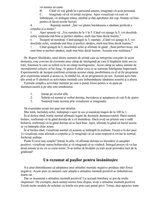 vă mintea să caute.
B. Când vă veţi gândi la o persoană anume, imaginaţi-vă acea persoană.
C. Imaginaţi-vă că vă iertaţi reciproc. Apoi vizualizaţi-vă cum vă
îmbrăţişaţi, vă strângeţi mâna, zâmbiţi şi daţi aprobator din cap. Simţiţi-vă bine
pentru că faceţi aceste lucruri.
4. Repetaţi mental: „Îmi voi păstra întotdeauna o sănătate perfectă a
corpului şi a minţii."
5. Apoi spuneţi-vă: „Voi număra de la 1 la 5. Când voi ajunge la 5, voi deschide
ochii, simţindu-mă bine şi perfect sănătos, mult mai bine decât înainte."
6. Începeţi să număraţi. Când ajungeţi la 3, repetaţi: „Când voi ajunge la 5, voi
deschide ochii, simţindu-mă bine şi perfect sănătos, mult mai bine decât înainte."
7. Când ajungeţi la 5, deschideţi ochii şi afirmaţi în gând: „Sunt perfect treaz, mă
simt bine şi perfect sănătos, mult mai bine decât înainte. Aceasta este realitatea."
Dr. Rupert Sheldrake, unul dintre oamenii de ştiinţă care au întreprins cercetări în acest
domeniu, este convins de existenta unui câmp de inteligenţă pe care îl împărţim între noi cu
toţii, fenomen la care se referă ca la un câmp morfogenetic. Acest câmp ne aduce aminte de
inconştientul colectiv al lui Jung. Ar putea fi chiar ceea ce se numeşte Inteligenţa Superioară.
Experimentele de început confirmă existenţa acestui câmp, posibilitatea ca el să fie programat
prin experienţa umană şi aceea ca, la rândul lui, să ne programeze pe noi. Această activitate
din urmă ar fi identică cu activitatea mentală care îmbunătăţeşte sănătatea noastră şi a altora.
Formula simplă a activităţii mentale pe care o puteţi folosi pentru a vă ajuta pe
dumneavoastră şi pe alţii este următoarea:
1. Intraţi pe nivelul alfa.
2. Întăriţi-vă mental şi verbal dorinţa, încrederea şi aşteptarea că veţi fi de ajutor.
3. Susţineţi toate acestea prin vizualizare şi imaginaţie.
Să examinăm aceşti trei paşi mai detaliat.
Mai întâi, închideţi ochii, îndreptaţi-i uşor în sus şi număraţi înapoi de la 100 la 1.
În al doilea rând, rostiţi mental afirmaţii legate de dorinţele dumneavoastră. Dacă sunteţi
bolnav, reafirmaţi-vă în gând dorinţa de a vă însănătoşi. Dacă aveţi un prieten sau o rudă
bolnavă, reafirmaţi-vă în gând dorinţa să se facă bine. Apoi, afirmaţi în gând că lucrul acesta
se va întâmpla chiar acum.
În al treilea rând, vizualizaţi mental că aceasta se întâmplă în realitate. Faceţi-o în doi paşi:
1) vizualizaţi zona afectată a corpului şi 2) imaginaţi-vă că zona respectivă revine la normal.
Încheiaţi şedinţa.
Poate fi ceva mai simplu? Intraţi în alfa; vă afirmaţi dorinţa cu încredere şi aşteptări
pozitive; vizualizaţi starea bolnavului şi vă imaginaţi că se vindecă. Întregul proces vă va lua
două minute şi nu vă va costa nimic. N-ar trebui să învăţăm cu toţii acest procedeu încă de la
grădiniţă?
Un rezumat al paşilor pentru însănătoşire
S-a ştiut dintotdeauna că adoptarea unei atitudini mentale negative produce stări fizice
negative. Acum ştim că oamenii care adoptă o atitudine mentală pozitivă se îmbolnăvesc
foarte rar.
Dar ce înseamnă o atitudine mentală pozitivă? La această întrebare se pot da multe
răspunsuri. De exemplu, dacă sunteţi mereu bine dispus, aveţi o atitudine mentală pozitivă.
Există multe modele de ochelari cu lentile roz prin care puteţi privi. Totuşi, deşi apreciez toate
 