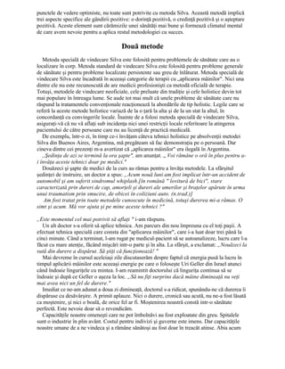 punctele de vedere optimiste, nu toate sunt potrivite cu metoda Silva. Această metodă implică
trei aspecte specifice ale gândirii pozitive: o dorinţă pozitivă, o credinţă pozitivă şi o aşteptare
pozitivă. Aceste element sunt cărămizile unei sănătăţi mai bune şi formează climatul mental
de care avem nevoie pentru a aplica restul metodologiei cu succes.
Două metode
Metoda specială de vindecare Silva este folosită pentru problemele de sănătate care au o
localizare în corp. Metoda standard de vindecare Silva este folosită pentru probleme generale
de sănătate şi pentru probleme localizate persistente sau greu de înlăturat. Metoda specială de
vindecare Silva este încadrată în aceeaşi categorie de terapii cu „aplicarea mâinilor". Nici una
dintre ele nu este recunoscută de are medicii profesionişti ca metodă oficială de terapie.
Totuşi, metodele de vindecare neoficiale, cele preluate din tradiţie şi cele holistice devin tot
mai populare în întreaga lume. Se aude tot mai mult că unele probleme de sănătate care nu
răspund la tratamentele convenţionale reacţionează la abordările de tip holistic. Legile care se
referă la aceste metode holistice variază de la o ţară la alta şi de la un stat la altul, în
concordanţă cu convingerile locale. Înainte de a folosi metoda specială de vindecare Silva,
asiguraţi-vă că nu vă aflaţi sub incidenţa nici unei restricţii locale referitoare la atingerea
pacientului de către persoane care nu au licenţă de practică medicală.
De exemplu, într-o zi, în timp ce-i învăţam câteva tehnici holistice pe absolvenţii metodei
Silva din Buenos Aires, Argentina, mă pregăteam să fac demonstraţia pe o persoană. Dar
cineva dintre cei prezenţi m-a avertizat că „aplicarea mâinilor" era ilegală în Argentina.
,,Şedinţa de azi se termină la ora şapte", am anunţat. „ Voi rămâne o oră în plus pentru a-
i învăţa aceste tehnici doar pe medici."
Douăzeci şi şapte de medici de la curs au rămas pentru a învăţa metodele. La sfârşitul
şedinţei de instruire, un doctor a spus: „Acum nouă luni am fost implicat într-un accident de
automobil şi am suferit sindromul whiplash.[în română " lovitură de bici", stare
caracterizată prin dureri de cap, amorţeli şi dureri ale umerilor şi braţelor apărute în urma
unui traumatism prin smucire, de obicei în coliziuni auto. (n.trad.)]
Am fost tratat prin toate metodele cunoscute în medicină, totuşi durerea mi-a rămas. O
simt şi acum. Mă vor ajuta şi pe mine aceste tehnici ?"
„Este momentul cel mai potrivit să aflaţi " i-am răspuns.
Un alt doctor s-a oferit să aplice tehnica. Am parcurs din nou împreuna cu el toţi paşii. A
efectuat tehnica specială care consta din "aplicarea mâinilor", care i-a luat doar trei până la
cinci minute. Când a terminat, l-am rugat pe medicul-pacient să se autoanalizeze, lucru care l-a
făcut cu mare atenţie, făcând mişcări intr-o parte şi în alta. La sfârşit, a exclamat: „Nouăzeci la
sută din durere a dispărut. Să ştiţi că funcţionează! "
Mai devreme în cursul aceleiaşi zile discutaserăm despre faptul că energia pusă la lucru în
timpul aplicării mâinilor este aceeaşi energie pe care o foloseşte Uri Geller din Israel atunci
când îndoaie linguriţele cu mintea. I-am reamintit doctorului că linguriţa continua să se
îndoaie şi după ce Geller o aşeza la loc. „Să nu fiţi surprins dacă mâine dimineaţă nu veţi
mai avea nici un fel de durere."
Imediat ce ne-am adunat a doua zi dimineaţă, doctorul s-a ridicat, spunându-ne că durerea îi
dispăruse cu desăvârşire. A primit aplauze. Nici o durere, cronică sau acută, nu ne-a fost lăsată
ca moştenire, şi nici o boală, de orice fel ar fi. Moştenirea noastră constă intr-o sănătate
perfectă. Este nevoie doar să o revendicăm.
Capacităţile noastre omeneşti care ne pot îmbolnăvi au fost exploatate din greu. Spitalele
sunt o industrie în plin avânt. Costul pentru indivizi şi guverne este imens. Dar capacităţile
noastre umane de a ne vindeca şi a rămâne sănătoşi au fost doar în treacăt atinse. Abia acum
 