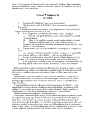 încep să fie recunoscute. Milioanele de absolvenţi ai cursurilor Silva sunt doar o picătură din
oceanul întregii omeniri. Fiecare persoană trebuie să fie conştientă de capacităţile sale de a se
vindeca şi de a-i vindeca pe ceilalţi.
Şedinţa 8 Vindecătorul
este omul
1. Închideţi ochii şi îndreptaţi-i uşor în sus, spre sprâncene.
2. Număraţi lent, în gând, de la 100 la 1. Faceţi pauze cam de o secundă între
două numere.
A. Începând cu scalpul, concentraţi-vă atenţia asupra diferitelor părţi ale corpului
dinspre cap către picioare, relaxându-le pe rând.
3. Când ajungeţi la 1, vizualizaţi-vă tânăr, radios, sănătos şi atrăgător.
A. Întrebaţi-vă în gând: „De ce am această problemă fizică?" Apoi lăsaţi-
vă mintea să caute.
B. Când vă veţi gândi la o persoană anume, imaginaţi-vă acea persoană.
C. Imaginaţi-vă că vă iertaţi reciproc. Apoi vizualizaţi-vă cum vă
îmbrăţişaţi, vă strângeţi mâna, zâmbiţi şi daţi aprobator din cap. Simţiţi-vă bine
pentru că faceţi aceste lucruri.
4. Repetaţi mental: "Îmi voi păstra întotdeauna o sănătate perfectă a corpului şi a
minţii."
5. Apoi spuneţi-vă: "Voi număra de la 1 la 5. Când voi ajunge la 5, voi deschide
ochii, simţindu-mă bine şi perfect sănătos, mult mai bine decât înainte."
6. Începeţi să număraţi. Când ajungeţi la 3, repetaţi: „Când voi ajunge la 5, voi
deschide ochii, simţindu-mă bine şi perfect sănătos, mult mai bine decât înainte."
7. Când ajungeţi la 5, deschideţi ochii şi afirmaţi în gând: „Sunt perfect treaz, mă
simt bine şi perfect sănătos, mult mai bine decât înainte. Aceasta este realitatea."
În timp ce învăţaţi, în cadrul antrenamentului de patruzeci de dimineţi, să intraţi pe nivelul
alfa numărând invers, căpătaţi controlul asupra frecventei creierului de 10 vibraţii pe secundă,
nivel care era considerat până acum subconştient. Învăţaţi să folosiţi acest nivel în mod
conştient.
Ceea ce am aflat destul de devreme În cursul cercetărilor mele a fost că aceasta este şi
dimensiunea mediumnică sau clarvăzătoare. Emisfera dreaptă, care este intuitivă, creativă,
partea percepţiilor extrasenzoriale ale creierului nostru, este folosită la această frecvenţă a
undelor cerebrale.
S-a constatat că numai zece la sută din populaţia pământului este clarvăzătoare în mod
natural. Folosirea ambelor emisfere de către persoanele clarvăzătoare constituie un stil de
viaţă care le este propriu. Aceşti oameni devin „profeţi şi înţelepţi". Ei sunt capabili „să
vindece bolnavii, să învie morţii, să tămăduiască leproşii şi să alunge diavolii".
Dumneavoastră vă antrenaţi pentru a deveni vindecător.
Avem cu toţii nevoie să ne ajutăm unul pe celălalt. Atunci când ajutaţi altă persoană, sunteţi
mai capabil să vă ajutaţi şi pe dumneavoastră. Există două metode de vindecare pe care le
puteţi folosi pentru a ajuta o altă persoană care are o problemă de sănătate, în timp ce vă
antrenaţi. Amândouă solicita să fiţi pe nivelul alfa pentru a obţine rezultate optime. Dar chiar
dacă nu aţi terminat încă instruirea, puteţi atinge un nivel destul de profund al minţii pentru a
adăuga propria energie vindecătoare persoanei în suferinţă. Acel supliment de energie ar putea
fi foarte important, putând reprezenta chiar diferenţa dintre suferinţă şi vindecare.
 