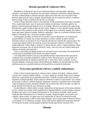 Metoda specială de vindecare Silva
Metodele de vindecare pe care le-am menţionat anterior, care presupun "aplicarea
mâinilor", sunt ilegale în Argentina, dar sunt legale în Brazilia. În Brasilia, capitala Braziliei,
am făcut o demonstraţie a metodei speciale asupra unei tinere fete care nu-şi putea îndoi
piciorul stâng la fel de mult ca dreptul. Imediat după cele trei minute de aplicare a mâinilor,
piciorul stâng al fetei se îndoia la fel de bine ca şi dreptul.
În Porto Alegre, Brazilia, tehnica a fost aplicată, în fata numeroşilor absolvenţi al metodei
Silva, asupra unei femei, care, în urma unei căzături, îşi dislocase vertebrele gâtului. Ea
purtase o proteză pentru gât timp de un an şi jumătate, fără care nu-şi putea ţine capul drept.
Fără proteză, capul îi cădea în faţă sau într-o parte. După ce i-a fost aplicată metoda specială
de vindecare Silva, proteza i-a fost scoasă. A fost rugată să se examineze singură. Şi-a aplecat
capul spre spate, înainte şi în părţi. Publicul a aplaudat-o. Apoi, ea a exclamat suficient de tare
pentru a fi auzită de toţi: „Acum pot conduce maşina!"
În Guayaquil, Ecuador, un absolvent al cursului a ieşit în faţă pentru a fi vindecat prin
această tehnică. Un medic care urmase instruirea s-a oferit voluntar să aplice metoda.
Pacientul suferise un accident în care îi fuseseră afectate trei vertebre din regiunea taliei. Nu
se mai putea apleca înainte mai mult de treizeci de centimetri, deoarece vertebrele îi erau
sudate împreună. Totuşi, după ce medicul i-a aplicat tehnica, omul s-a aplecat până jos. După
aplauzele asurzitoare care au urmat, doctorul a spus: „Aşa ceva nu s-ar fi putut realiza prin
mijloace medicale convenţionale."
Ceea ce veţi învăţa mai departe poate fi sau nu legal în ţara în care trăiţi. Este preferabil să
vă interesaţi la autorităţile locale înainte de a aplica metoda.
Cele două tehnici descrise mai jos şi în capitolul următor reprezintă metoda specială de
vindecare Silva şi metoda standard de vindecare Silva. Prima descrisă, cea specială, este
destinată problemelor de sănătate localizate într-o zonă relativ mică a corpului. A doua,
metoda standard, se foloseşte atunci când problema de sănătate este mai generală sau când
problema care are o anumită localizare este deosebit de rezistentă la tratamente.
Frecvenţa specială de vibrare a mâinii vindecătoare
Pentru a folosi metoda specială de vindecare Silva, trebuie să învăţaţi „vibrarea mâinii".
Aceasta este o mişcare rapidă a mâinii — cu zece vibraţii pe secundă. Puteţi exersa vibrarea
mâinii pe o masă plană sau pe suprafaţa unui birou. Ţinându-vă mâna astfel încât vârfurile
degetelor să atingă suprafaţa, faceţi o mişcare vibratoare a mâinii cu aproximativ zece vibraţii
pe secundă, în timp ce vârfurile degetelor păstrează contactul cu suprafaţa mesei. Folosindu-
vă de secundarul ceasului, număraţi vibraţiile într-un interval de câteva secunde. Ar trebui să
puteţi menţine frecventa de zece vibraţii pe secundă.
Această tehnică a vibrării mâinii va ajuta vindecătorul să funcţioneze la frecvenţa creierului
de zece vibraţii pe secundă. Când vindecătorul le imprimă mâinilor această vibraţie, există un
feedback spre creier, care îl ajută să funcţioneze la 10 vibraţii pe secundă. Când creierul
vindecătorului funcţionează la 10 vibraţii pe secundă, câmpul energetic al creierului şi al
corpului, căruia uneori i se spune aura, este impulsionat să vibreze la această frecvenţă.
Dacă o altă persoană se află în acest câmp energetic, aura acesteia poate fi făcută să vibreze
în rezonanţă, cu 10 vibraţii pe secundă. Atunci când sunteţi capabil să le imprimaţi mâinilor
10 vibraţii pe secundă, sunteţi pregătit să aplicaţi metoda specială de vindecare Silva.
Metoda
 