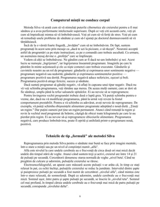 Computerul minţii ne conduce corpul
Metoda Silva vă arată cum să vă stimulaţi puterile cibernetice ale creierului pentru a fi mai
sănătos şi a avea performante intelectuale superioare. După ce veţi citi această carte, veţi şti
cum să împiedicaţi mintea să vă îmbolnăvească. Veţi şti cum să vă feriţi de stres. Veţi şti cum
să remediaţi unele probleme de sănătate şi cum să-l ajutaţi pe doctorul dumneavoastră să vă
tămăduiască.
Încă de la o vârstă foarte fragedă, „învăţăm" cum să ne îmbolnăvim. De fapt, suntem
programaţi în acest sens prin mesaje ca „dacă te uzi la picioare, o să răceşti". Neuronii acceptă
astfel de programări ca pe nişte instrucţiuni, ca pe o comandă care trebuie ascultată. Ca urmare,
un asemenea mesaj devine o „profeţie" care se împlineşte.
Vedem că alţii se îmbolnăvesc. Ne gândim cum ar fi dacă ne-am îmbolnăvi şi noi. Acest
lucru se numeşte „îngrijorare", iar îngrijorarea înseamnă programare. Imaginile pe care le
păstrăm în minte acţionează şi ele ca nişte comenzi care trebuie executate. Gândurile şi
cuvintele noastre au un rol de programare: gândurile şi exprimarea unor sentimente negative —
programare negativă sau nedorită; gândurile şi exprimarea sentimentelor pozitive —
programare pozitivă sau dorită. Programarea negativă aduce nefericire, eşecuri şi boli.
Programarea pozitivă atrage fericire, succes şi sănătate.
Dacă sunteţi programat să gândiţi negativ, vă aflaţi în capcana unui tipar negativ. Dacă nu
vă veţi schimba programarea, veţi rămâne aşa mereu. De aceea mulţi oameni, care ar dori să
fie sănătoşi, umplu până la refuz saloanele spitalelor. Ei au nevoie să se reprogrameze.
Pentru învingerea vechii programări trebuie dusă o luptă grea. Vă puteţi schimba pentru o
vreme, dar, dacă nu vă modificaţi programarea, până la urmă veţi reveni la fostul
comportament prestabilit. Pentru a vă schimba cu adevărat, aveţi nevoie de reprogramare. De
exemplu, vă puteţi schimba obişnuinţele alimentare programate adoptând o nouă dietă. „Ţineţi
un regim." Dar puţini oameni pot ţine un regim permanent. Atunci când renunţă la regim şi
revin la vechiul mod programat de hrănire, câştigă de obicei toate kilogramele pe care le-au
pierdut prin regim. Ei au nevoie să-şi reprogrameze obiceiurile alimentare. Programarea
negativă, care produce îmbolnăvirea, poate fi oprită şi anihilată printr-o programare nouă,
pozitivă.
Tehnicile de tip „formulă" ale metodei Silva
Reprogramarea prin metoda Silva pentru o sănătate mai bună se face prin imagini mentale,
într-o stare a minţii sau pe un nivel al conştiinţei numit „alfa".
Alfa este nivelul la care undele cerebrale au o frecvenţă de circa două ori mai mică decât
undele din timpul stării de veghe. Atunci când suntem treji şi activi, creierul are între 14 şi 21
de pulsaţii pe secundă. Cercetătorii denumesc starea normală de veghe „nivel beta'. Când ne
pregătim de culcare şi adormim, pulsaţiile creierului se răresc.
Electroencefalograful, un aparat care măsoară aceste pulsaţii v-ar arăta că, în timp ce staţi
relaxat în pat, cu ochii închişi, pulsaţiile creierului se reduc la jumătate. Intervalul dintre şapte
şi paisprezece pulsaţii pe secundă a fost numit de cercetători „nivelul alfa", când mintea este
într-o stare relaxată, de somnolenţă. După ce adormim, undele cerebrale au o frecvenţă mai
mică. Somnul uşor, între patru şi şapte pulsaţii pe secundă, se înscrie în „nivelul teta". Somnul
cel mai profund, în timpul căruia undele cerebrale au o frecvenţă mai mică de patru pulsaţii pe
secundă, corespunde „nivelului delta".
6
 