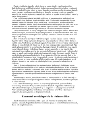 Plasaţi-vă vârfurile degetelor mâinii drepte pe partea stângă a capului pacientului,
depărtând degetele, astfel încât să atingă şi să acopere suprafaţa emisferei stângi a creierului.
Plasaţi în acelaşi fel mâna stângă pe partea dreaptă a capului pacientului, depărtând degetele
pentru a acoperi emisfera dreaptă. Depărtarea degetelor nu numai că măreşte suprafaţa
acoperită, dar permite proiectarea energiei către pacient, în loc să o „scurtcircuiteze" înapoi în
corpul dumneavoastră.
Când vârfurile degetelor de la ambele mâini sunt în contact cu capul pacientului, atât
vindecătorul, cât şi pacientul trebuie să închidă ochii. Vindecătorul inspiră adânc, îşi ţine
respiraţia, apleacă în jos capul şi apoi începe să-şi vibreze mâinile. în timp ce îşi reţine
respiraţia şi vibrează mâinile, vindecătorul îşi rememorează senzaţia pe care o are când se află
pe nivelul relaxat alfa. Vindecătorul are în minte faptul că scopul vibrării mâinilor este
corectarea cauzei unei probleme a pacientului de care vindecătorul este conştient.
Vindecătorul continuă în acelaşi ritm până când are nevoie să respire din nou. Atunci, chiar
înainte de a inspira, îşi ia mâinile de pe capul pacientului. Vindecătorul deschide ochii şi îşi
freacă uşor palmele una de alta până când respiraţia îi revine la normal. Pacientul stă în acest
timp cu ochii închişi.
După normalizarea respiraţiei, vindecătorul repetă secvenţa. De data aceasta, vârfurile
degetelor mâinii stângi se plasează de o parte a zonei afectate, iar cele ale mâinii drepte de
cealaltă parte. Vindecătorul îşi vibrează degetele. Când simte nevoia să respire, îndepărtează
mâinile de zona afectată şi le freacă una de alta până când respiraţia i se normalizează. Apoi
repetă aplicarea mâinilor la nivelul capului. Pentru problemele de sănătate din zona capului,
cum a fi durerile de cap, vindecătorul face a o aplicare a mâinilor pe cap stand în faţa
pacientului. Inspiră adânc, apoi îşi tine respiraţia, la fel ca mai înainte. Apoi, vindecătorul se
aşează în spatele pacientului şi aplică mâinile pe cap din partea din spate a capului. Acum, în
loc să-şi ţină respiraţia cu plămânii plini de aer, vindecătorul îşi tine respiraţia după ce şi-a
golit plămânii. Continua apoi să-şi vibreze mâinile cu zece vibraţii pe secundă şi amintindu-şi
din nou senzaţia pe care o are când se află în nivelul relaxat alfa. Apoi vindecătorul repetă
aplicarea frontală ca mai înainte, cu plămânii plini de aer, pentru a încheia şedinţa de
vindecare.
După ce degetele vindecătorului iau contact cu capul pacientului, vindecătorul începe
vibrarea lor imediat ce închide ochii. Aplicarea mâinilor cu plămânii plini de aer se numeşte
aplicare pozitivă. Aplicarea cu plămânii goliţi de aer se numeşte aplicare negativă. Aplicările
negative se fac dinspre spatele capului şi numai în cazul în care trebuie vindecate suferinţe din
regiunea capului. Aplicările pentru remedierea oricăror altor probleme de sănătate sunt
pozitive.
În timp ce aplică mâinile, vindecătorul trebuie să fie întotdeauna la un nivel relaxat şi să
aibă în minte faptul că face aplicările pentru a remedia cauza problemei pacientului, problemă
pe care o cunoaşte.
Când vindecătorul îşi mişcă mâinile cu zece vibraţii pe secundă, apare un efect de
anesteziere şi sterilizare. Dacă pacientul are o rana deschisă, sângerânda, vindecătorul îşi
vibrează mâinile deasupra ei, imaginându-şi ca sângerarea se opreşte şi rana se vindecă.
Pentru a întări aceste gânduri, vindecătorul trebuie să spună tare: "Nici o durere, nici o
sângerare". Ca reacţie, durerea şi sângerarea încetează.
Rezumatul metodei speciale de vindecare Silva
Repet, metoda este folositoare pentru a ajuta altă persoană să se recupereze dintr-o
afecţiune localizată. Capacitatea dumneavoastră de a ajunge pe nivelul alfa este recomandată,
dar nu este neapărat necesară.
 