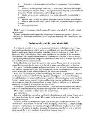1. Relaxaţi-vă şi afirmaţi-vă dorinţa, credinţa şi aşteptarea ca vindecarea să se
producă.
2. Plasaţi-vă mâinile pe capul subiectului — mâna stângă peste emisfera dreaptă,
mâna dreaptă peste emisfera stângă — cu degetele răsfirate. Inspiraţi şi menţineţi aerul
în plămâni. Vibraţi-vă mâinile cu zece vibraţii pe secundă.
3. Când aveţi nevoie să respiraţi, opriţi-vă şi frecaţi-vă mâinile, normalizându-vă
respiraţia.
4. Repetaţi apoi vibraţiile, cu mâinile plasate de o parte şi de alta a părţii afectate.
5. Repetaţi apoi vibraţiile asupra capului subiectului, pe partea stângă şi dreaptă, ca
la pasul 2.
6. Încheiaţi-vă relaxarea.
Notă: Frecaţi-vă întotdeauna mâinile una de alta înainte, între aplicările vibraţiilor şi după
ce le terminaţi.
În cazul sângerărilor sau hemoragiilor, vibraţi mâinile la şapte-opt centimetri deasupra
zonei afectate, imaginându-vă în minte oprirea sângerării şi spunând tare: „Nici o durere, nici
o sângerare".
Probleme de etică în cazul vindecării
S-ar părea că nimeni n-ar avea ce să argumenteze împotriva însănătoşirii cuiva. Totuşi,
ocazional ne confruntăm cu criticile unora pe considerente etice sau religioase. Unii simt că
boala poartă în sine o lecţie care trebuie învăţată şi că dacă o vindecăm, ne privăm de o
experienţă plină de învăţăminte. Din aceleaşi considerente, dacă ajutăm pe altcineva să se
însănătoşească, privăm persoana respectivă de experienţa din care urma să aibă de învăţat.
Alţii spun că puterea minţii folosită pentru vindecare vine de la diavol; în sfârşit, alţii cred că
ne aventurăm într-un domeniu interzis.
În învăţăturile lui Iisus găsim răspunsuri la toate acestea. Nu, nu încerc să convertesc pe
nimeni la creştinism, dar nici nu vreau să fiu silit să accept punctul de vedere al altcuiva.
Eu cred că Creatorul nostru este perfect şi omniprezent şi că nu exista nici o putere care să
nu-i aparţină. Anormalităţile sunt create de omenirea care are un comportament împotriva
naturii. Corectarea acestor anormalităţi rezultă din conlucrarea cu natura.
Când Iisus vindeca bolnavii, conducătorii religioşi din vremea Lui spuneau că El era aliat
cu diavolul. Mai târziu, Sfântul Pavel şi-a petrecut o bună parte a serviciului său religios
încercând să-i facă pe oamenii din bisericile pe care le-a înfiinţat să înceteze controversele în
legătură cu cine era mai puternic, cine era mai bun, cine avea mai multă dreptate şi în schimb
să-şi urmeze misiunea desemnată de Iisus: să vindece bolnavii, să învie morţii, să alunge
demonii şi să-i înveţe şi pe alţii să facă aceleaşi lucruri.
Iisus spunea „Prin roadele lor îi vom cunoaşte". Absolvenţii cursurilor Silva sunt dedicaţi
remedierii problemelor oamenilor şi transformării planetei într-un loc mai bun pentru toţi.
Dacă roadele umanităţii ar fi fost rele, n-am fi supravieţuit.
Am supravieţuit.
Putem cu toţii să trăim mai mult şi mai fericiţi folosindu-ne mai mult mintea. Este un lucru
etic, moral şi religios. Totuşi, metoda Silva nu este o mişcare religioasă, nici o mişcare în
direcţia ocultismului.
Nu există nici un secret în privinţa organizaţiei noastre, nici o implicaţie dramatică. Nu
exista nici un fel de ritualuri sau iniţieri. Metoda Silva pur şi simplu caută să-i obişnuiască pe
oameni cu potenţialul de a fi o persoană întreagă şi să le arate cum pot, folosindu-şi puterea
minţii, să se debaraseze de gândirea limitată şi de obiceiurile neproductive şi să se îndrepte
către niveluri din ce în ce mai înalte de creativitate, bucurie şi succes.
 