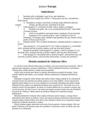 Şedinţa 9 Energia
vindecătoare
1. Închideţi ochii şi îndreptaţi-i uşor în sus, spre sprâncene.
2. Număraţi lent, în gând, de la 100 la 1. Faceţi pauze cam de o secundă între
două numere.
A. Începând cu scalpul, concentraţi-vă atenţia asupra diferitelor părţi ale
corpului dinspre cap către picioare, relaxându-le pe rând.
3. Când ajungeţi la 1, vizualizaţi-vă tânăr, radios, sănătos şi atrăgător.
A. Întrebaţi-vă în gând: „De ce am această problemă fizică?" Apoi lăsaţi-
vă mintea să caute.
B. Când vă veţi gândi la o persoană anume, imaginaţi-vă acea persoană.
C. Imaginaţi-vă că vă iertaţi reciproc. Apoi vizualizaţi-vă cum vă
îmbrăţişaţi, vă strângeţi mâna, zâmbiţi şi daţi aprobator din cap. Simţiţi-vă bine
pentru că faceţi aceste lucruri.
4. Repetaţi mental: "Îmi voi păstra întotdeauna o sănătate perfectă a corpului şi a
mintii."
5. Apoi spuneţi-vă: „Voi număra de la 1 la 5. Când voi ajunge la 5, voi deschide
ochii, simţindu-mă bine şi perfect sănătos, mult mai bine decât înainte."
6. Începeţi să număraţi. Când ajungeţi la 3, repetaţi: „Când voi ajunge la 5, voi
deschide ochii, simţindu-mă bine şi perfect sănătos, mult mai bine decât înainte."
7. Când ajungeţi la 5, deschideţi ochii şi afirmaţi în gând: „Sunt perfect treaz, mă
simt bine şi perfect sănătos, mult mai bine decât înainte. Aceasta este realitatea."
Metoda standard de vindecare Silva
Cu secole în urmă, Mesmer făcea pase cu mâinile, care erau numite pase mesmerice. Alţii le
spuneau pase magnetice sau pase vindecătoare. Vechii vindecători hawaiieni, sau kahunas,
foloseau pase similare pentru a curăţa aura de impurităţi.
Astăzi, ştim că aceste pase făcute cu mâinile antrenează un transfer de energie. Acest
transfer implică atât mintea, cât şi mâinile. Mintea controlează şi dirijează transferul de
energie.
Îndreptaţi-vă degetele mâinii drepte către palma mâinii stângi, ţinându-le la o distantă de
cel puţin treizeci de centimetri de palmă, pentru a nu le simţi căldura. Acum mişcaţi încet
degetele mâinii drepte în sus şi în jos, ţinându-le în continuare îndreptate spre palma stângă.
Mişcaţi-le încet, pentru a nu determina formarea unor curenţi de aer. Veţi simţi ceva ce se
mişcă în susul şi în josul palmei. Se simte ca o uşoară căldură sau ca o mişcare a aerului, dar
nu este nici una, nici alta. Ceea ce veţi simţi este energie, aceeaşi energie care este folosită în
procesele de vindecare. Mulţi oameni de ştiinţă au început să o numească energie
psihotronică.
Metoda standard de vindecare Silva implica folosirea acestei energii, o energie fizică
aplicată prin pase făcute cu mâinile. Totuşi, din cauză că mintea controlează şi direcţionează
această energie, mintea trebuie să fie într-o stare relaxată şi trebuie să se concentreze asupra
problemei cu dorinţa sinceră de a vindeca.
Efectul imediat asupra subiectului este acela al unui anestezic: durerea dispare. Dar mai
poate fi detectat şi alt fenomen: pare să se producă o sterilizare a zonei, iar rănile care sunt
prezente nu se infectează.
 