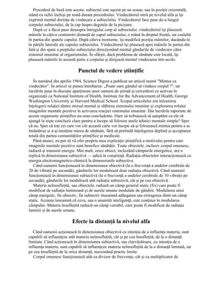 Procedeul de bază este acesta: subiectul este aşezat pe un scaun, sau în poziţie orizontală,
stând cu ochii închişi pe toată durata procedeului. Vindecătorul intră pe nivelul alfa şi îşi
exprimă mental dorinţa de vindecare a subiectului. Vindecătorul face pase de-a lungul
corpului subiectului, de la cap înspre degetele de la picioare.
După ce a făcut pase deasupra întregului corp al subiectului. vindecătorul îşi plasează
mâinile la câţiva centimetri distanţă de capul subiectului, o mână în dreptul frunţii, iar cealaltă
în partea din spatele capului. După câteva momente, îşi modifică poziţia mâinilor, ducându-le
în părţile laterale ale capului subiectului. Vindecătorul îşi plasează apoi mâinile în partea din
fată şi din spate a pieptului subiectului direcţionând mental gândurile de vindecare către
sistemul imunitar al organismului. În sfârşit, dacă problema de sănătate este locală, îşi
plasează mâinile în această parte a corpului şi dirijează mental vindecarea într-acolo.
Punctul de vedere ştiinţific
În numărul din aprilie 1984, Science Digest a publicat un articol numit "Mintea ca
vindecător". În articol se punea întrebarea: „Poate oare gândul să vindece corpul ?", iar
lucrările puse în discuţie aparţineau unor oameni de ştiinţă şi cercetători ce activau în
organizaţii ca National Institute of Health, Institute for the Advancement of Health, George
Washington University şi Harvard Medical School. Scopul articolului era înlesnirea
înţelegerii relaţiei dintre stresul mental şi slăbirea sistemului imunitar şi explorarea rolului
imaginilor mentale pozitive în activarea reacţiei sistemului imunitar. Dar lucrările raportate de
aceste organisme ştiinţifice nu erau concludente. Oare să trebuiască să aşteptăm ca ele să
ajungă la nişte concluzii clare pentru a începe să folosim unele tehnici mentale simple? Sper
că nu. Sper că toţi cei care vor citi această carte vor începe să-şi folosească mintea pentru a se
însănătoşi şi a-şi menţine starea de sănătate, fără să pretindă înţelegerea deplină şi acceptarea
totală din partea comunităţilor ştiinţifice şi medicale.
Până atunci, eu pot să vă ofer propria mea explicaţie ştiinţifică a motivului pentru care
imaginile mentale pozitive sunt benefice sănătăţii. Toate obiectele, inclusiv corpul omenesc,
radiază şi transmit energie. Mai mult, orice obiect, incluzând câmpurile energetice, are o
replică în dimensiunea subiectivă — adică în conştiinţă. Radiaţia obiectelor interacţionează cu
energia electromagnetico-chimică la dimensiunile subiective.
Când oamenii funcţionează în dimensiunea obiectivă (la o frecvenţă a undelor cerebrale de
20 de vibraţii pe secundă), gândurile lor modulează doar radiaţia obiectivă. Când oamenii
funcţionează în dimensiunea subiectivă (la o frecvenţă a undelor cerebrale de 10 vibraţii pe
secundă), gândurile lor modulează atât radiaţia subiectivă, cât şi pe cea obiectivă.
Materia neînsufleţită, sau obiectele, radiază un câmp general static (fix) care poate fi
modificat de radiaţia luminoasă şi de aurele umane modulate de gândire. Modularea unui
câmp energetic, fie obiectiv, fie subiectiv înseamnă adăugarea sau extragerea dintr-un câmp
static. Aceasta înseamnă că ceva, sau o anumită inteligenţă, este conţinut în modularea
câmpului. Materia însufleţită radiază un câmp variabil, care poate fi modificat de radiaţia
luminii şi de aurele umane.
Efecte la distanţă la nivelul alfa
Când oamenii acţionează în dimensiunea obiectivă cu intenţia de a influenţa materia, sunt
capabili să influenţeze atât materia neînsufleţită, cât şi pe cea însufleţită, de la o distanţă
limitata. Când acţionează în dimensiunea subiectivă, sau clarvăzătoare, cu intenţia de a
influenţa materia, sunt capabili să influenţeze materia neînsufleţită de la o distanţă limitată, iar
pe cea însufleţită de la orice distanţă, neexistând practic limite.
Corpul omenesc funcţionează atât ca divizor de frecvenţe, cât şi ca multiplicator de
 