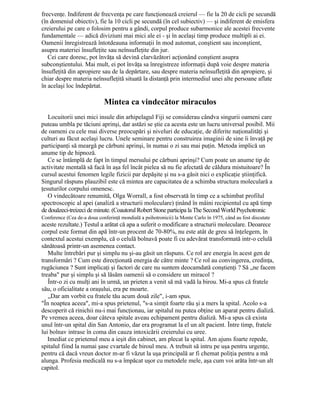 frecvenţe. Indiferent de frecvenţa pe care funcţionează creierul — fie la 20 de cicli pe secundă
(în domeniul obiectiv), fie la 10 cicli pe secundă (în cel subiectiv) — şi indiferent de emisfera
creierului pe care o folosim pentru a gândi, corpul produce subarmonice ale acestei frecvente
fundamentale — adică diviziuni mai mici ale ei - şi în acelaşi timp produce multipli ai ei.
Oamenii înregistrează întotdeauna informaţii în mod automat, conştient sau inconştient,
asupra materiei însufleţite sau neînsufleţite din jur.
Cei care doresc, pot învăţa să devină clarvăzători acţionând conştient asupra
subconştientului. Mai mult, ei pot învăţa sa înregistreze informaţii după voie despre materia
însufleţită din apropiere sau de la depărtare, sau despre materia neînsufleţită din apropiere, şi
chiar despre materia neînsufleţită situată la distanţă prin intermediul unei alte persoane aflate
în acelaşi loc îndepărtat.
Mintea ca vindecător miraculos
Locuitorii unei mici insule din arhipelagul Fiji se considerau cândva singurii oameni care
puteau umbla pe tăciuni aprinşi, dar astăzi se ştie ca acesta este un lucru universal posibil. Mii
de oameni cu cele mai diverse preocupări şi niveluri de educaţie, de diferite naţionalităţi şi
culturi au făcut acelaşi lucru. Unele seminare pentru construirea imaginii de sine îi învaţă pe
participanţi să meargă pe cărbuni aprinşi, în numai o zi sau mai puţin. Metoda implică un
anume tip de hipnoză.
Ce se întâmplă de fapt în timpul mersului pe cărbuni aprinşi? Cum poate un anume tip de
activitate mentală să facă în aşa fel încât pielea să nu fie afectată de căldura mistuitoare? În
cursul acestui fenomen legile fizicii par depăşite şi nu s-a găsit nici o explicaţie ştiinţifică.
Singurul răspuns plauzibil este că mintea are capacitatea de a schimba structura moleculară a
ţesuturilor corpului omenesc.
O vindecătoare renumită, Olga Worrall, a fost observată în timp ce a schimbat profilul
spectroscopic al apei (analiză a structurii moleculare) ţinând în mâini recipientul cu apă timp
de douăzeci-treizeci deminute. (Coautorul Robert Stoneparticipa la TheSecondWorld Psychotronic
Conference (Cea de-a doua conferinţă mondială a psihotronicii) la Monte Carlo în 1975, când au fost discutate
aceste rezultate.) Testul a arătat că apa a suferit o modificare a structurii moleculare. Deoarece
corpul este format din apă într-un procent de 70-80%, nu este atât de greu să înţelegem, în
contextul acestui exemplu, că o celulă bolnavă poate fi cu adevărat transformată intr-o celulă
sănătoasă printr-un asemenea contact.
Multe întrebări pur şi simplu nu şi-au găsit un răspuns. Ce rol are energia în acest gen de
transformări ? Cum este direcţionată energia de către minte ? Ce rol au convingerea, credinţa,
rugăciunea ? Sunt implicaţi şi factori de care nu suntem deocamdată conştienţi ? Să „ne facem
treaba" pur şi simplu şi să lăsăm oamenii să o considere un miracol ?
Într-o zi cu mulţi ani în urmă, un prieten a venit să mă vadă la birou. Mi-a spus că fratele
său, o oficialitate a oraşului, era pe moarte.
„Dar am vorbit cu fratele tău acum două zile", i-am spus.
"În noaptea aceea", mi-a spus prietenul, "s-a simţit foarte rău şi a mers la spital. Acolo s-a
descoperit că rinichii nu-i mai funcţionau, iar spitalul nu putea obţine un aparat pentru dializă.
Pe vremea aceea, doar câteva spitale aveau echipament pentru dializă. Mi-a spus că exista
unul într-un spital din San Antonio, dar era programat la el un alt pacient. Între timp, fratele
lui bolnav intrase în coma din cauza intoxicării creierului cu uree.
Imediat ce prietenul meu a ieşit din cabinet, am plecat la spital. Am ajuns foarte repede,
spitalul fiind la numai şase cvartale de biroul meu. A trebuit să intru pe uşa pentru urgenţe,
pentru că dacă vreun doctor m-ar fi văzut la uşa principală ar fi chemat poliţia pentru a mă
alunga. Profesia medicală nu s-a împăcat uşor cu metodele mele, aşa cum voi arăta într-un alt
capitol.
 