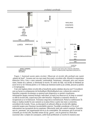 evoluţiei cerebrale
LUMEA T FIZICĂ
VĂZ
AUZ
MIROS
GUST
ATINGERE
BETA
NIVELURILE
CONŞTIENTE
EXTERIOARE
SPATÎU
SPIRITUALĂ
AGSSMTA TIMPULUi SI 5PATILJLI
14
ALPHA
PLANUL DE
BAZA
THETA
DELTA
v.
t!)
NIVELURIL
E
CON
ŞTIE
NTE
INTE
RIO
ARE
SUBCON
ŞTIENT
RITMULCEREBRAL
{VIBRAŢII PE
SECUNDĂ)
ACESTEA SUNT NIVELURILE PENTRU CtfiRLfRGIA
DURERI, STOMATOLOGIE, NAŞTEREA COPIILOR ETC.
Figura 1 ilustrează aceste patru niveluri. Observaţi că nivelul alfa profund este numit
„planul de bază". Aceasta este cea mai joasă frecvenţă a nivelului alfa, folosită în majoritatea
tehnicilor Silva. Este o stare naturală, confortabilă, liniştitoare, relaxantă, prin care trecem
seara, înainte de a adormi, şi dimineaţa la trezire. În cartea de faţă, veţi învăţa să rămâneţi pe
acest nivel şi să-l folosiţi pentru a vă vindeca pe dumneavoastră şi pe ceilalţi, precum şi pentru
a vă reprograma.
Care este legătura dintre nivelul alfa şi beneficiile pentru sănătate descrise aici? Cercetătorii
care au lucrat cu echipamente de biofeedback [Biofeedbackul este o tehnică de control al
funcţiilor corporale involuntare cu ajutorul unor dispozitive ce permit vizualizarea
informaţiilor despre sistemul biologic individual. (n.trad.)] au observat că, în timp ce creierul
se află la nivelul alfa, corpul trece prin stări benefice. Organele şi sistemele obosite se
recuperează şi se revitalizează. Tensiunea sangvină se normalizează. Pulsul se stabilizează. În
timp ce studiau modul în care oamenii şi-ar putea folosi o parte mai mare a creierului,
cercetătorii din Laredo, Texas, au descoperit că subiecţii aflaţi pe nivelul alfa căpătau
controlul asupra unor funcţiuni incontrolabile anterior. Facultăţi considerate a fi la nivel
subconştient sau inconştient devin conştiente. Obiceiurile intră sub control conştient. Funcţiile
aşa-zis „automate" ale organismului devin şi ele controlabile. De asemenea, pot fi activate la
comandă, pe nivelul alfa, facultăţi umane de tip „geniu", care în general ne oferă doar
ocazional câte o sclipire de cunoaştere, astfel încât problemele se rezolvă în maniera unei
î
TrMP
LU M EA
i
7
 