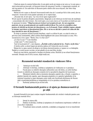Când am ajuns în camera bolnavului, le-am găsit acolo pe mama şi pe sora sa. Le-am spus o
mică minciună nevinovată: că fusesem trimis de mişcarea Cursillo, o organizaţie creştină, să
mă rog pentru el. Era adevărat că făcusem parte cândva din acea mişcare, dar între timp
renunţasem.
Mama lui mi-a spus ca doctorii încercaseră toată ziua să-1 scoată pe fiul ei din comă, dar nu
reuşiseră. Acum mai aveau puţine speranţe că va supravieţui.
„Scuzaţi-mă, le-am spus, "aş vrea să-mi spun rugăciunile".
M-am aşezat în partea dreaptă a pacientului, lângă pat şi am intrat pe nivelul meu de meditaţie
- concentraţie (de clarviziune). Am rostit apoi, ca şi cum cineva ar fi ascultat cuvintele pe care
le spuneam în minte: "Omul acesta are treizeci zeci şi patru de ani. Are un organism
puternic, iar pe această planetă este multă treabă de făcut Nu cred că se justifică, doar
pentru că rinichii au încetat să-i funcţioneze, ca el să moară. Toate celelalte organe, glande
şi sisteme sunt tinere şi funcţionează bine. De ce să nu ne dai dai o şansă să-i aducem din
nou rinichii în stare de funcţionare ?"
În timp ce puneam mental această întrebare, omul s-a ridicat în pat, s-a uitat la mine cu
privirea unui somnambul, albul ochilor fiind îngălbenit din cauza intoxicaţiei cu uree. M-a
recunoscut şi mi-a spus: "Bună, Jose. Ce faci aici?"
„Ce faci tu aici ?" l-am întrebat.
„Unde sunt ?" a fost reacţia lui.
Eşti în locul potrivit", i-am răspuns. „Închide ochii şi adormi la loc. Totul o să fie bine."
A închis ochii, a căzut înapoi pe pernă şi părea să fi intrat din nou în comă.
Mama lui i-a spus surorii să alerge şi să cheme doctorul pentru a-i spune ce s-a întâmplat.
Îndată ce a rostit aceste cuvinte, m-am gândit că era mai bine să plec.
Două ore mai târziu, pacientul a început să elimine urina. Rinichii şi-au reluat funcţionarea
normală. Situaţia este la fel şi acum, după mulţi ani.
Rezumatul metodei standard de vindecare Silva
1. Intraţi pe nivelul alfa.
2. Afirmaţi-vă dorinţa, credinţa şi aşteptarea că vindecarea se va produce.
3. Faceţi pase cu mâinile deasupra subiectului care stă întins, cu ochii închişi;
treceţi cu mâinile pe deasupra corpului de la cap până la degetele de la picioare.
4. Menţineţi mâinile câteva momente deasupra capului său, a frunţii, a spatelui, a
părţilor laterale ale capului, apoi deasupra pieptului şi a spatelui (gândindu-vă la
sistemul imunitar) şi apoi deasupra zonei unde este localizată afecţiunea de fiecare
dată vizualizând problema şi imaginându-vă că se produce remedierea ei.
5. Încheiaţi şedinţa de pe nivelul alfa.
O formulă fundamentală pentru a vă ajuta pe dumneavoastră şi
pe alţii
Această formulă în trei paşi conţine etapele fundamentale ale oricărei vindecări pentru care
se foloseşte metoda Silva.
1. Intraţi în starea alfa.
2. Întăriţi-vă dorinţa, credinţa şi aşteptarea că vizualizarea exprimarea verbală vor
avea efect vindecător.
3. Vizualizaţi starea actuală, nedorită, a sănătăţii şi imaginaţi-vă că se transformă
 