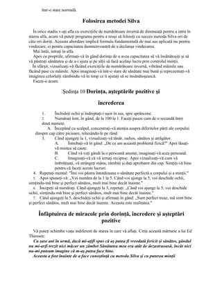 într-o stare normală.
Folosirea metodei Silva
În orice stadiu v-aţi afla cu exerciţiile de numărătoare inversă de dimineaţă pentru a intra în
starea alfa, acum vă puteţi programa pentru a reuşi să folosiţi cu succes metoda Silva ori de
câte ori doriţi. Aceasta abordare implică formula fundamentală de mai sus aplicată nu pentru
vindecare, ci pentru capacitatea dumneavoastră de a declanşa vindecarea.
Mai întâi, intraţi în alfa.
Apoi cu propriile, afirmaţi-vă în gând dorinţa de a avea capacitatea să vă însănătoşiţi şi să
vă păstraţi sănătatea şi de a-i ajuta şi pe alţii să facă acelaşi lucru prin controlul minţii.
În sfârşit, vizualizaţi-vă făcând exerciţiile de numărătoare inversă, vibrând mâinile sau
făcând pase cu mâinile. Apoi imaginaţi-vă într-o stare de sănătate mai bună şi reprezentaţi-vă
imaginea celorlalţi zâmbindu-vă în timp ce îi ajutaţi să se însănătoşească.
Faceţi-o acum.
Şedinţa 10 Dorinţa, aşteptările pozitive şi
încrederea
1. Închideţi ochii şi îndreptaţi-i uşor în sus, spre sprâncene.
2. Număraţi lent, în gând, de la 100 la 1. Faceţi pauze cam de o secundă între
două numere.
A. Începând cu scalpul, concentraţi-vă atenţia asupra diferitelor părţi ale corpului
dinspre cap către picioare, relaxându-le pe rând.
3. Când ajungeţi la 1, vizualizaţi-vă tânăr, radios, sănătos şi atrăgător.
A. Întrebaţi-vă în gând: „De ce am această problemă fizică?" Apoi lăsaţi-
vă mintea să caute.
B. Când vă veţi gândi la o persoană anume, imaginaţi-vă acea persoană.
C. Imaginaţi-vă că vă iertaţi reciproc. Apoi vizualizaţi-vă cum vă
îmbrăţişaţi, vă strângeţi mâna, zâmbiţi şi daţi aprobator din cap. Simţiţi-vă bine
pentru că faceţi aceste lucruri.
4. Repetaţi mental: "Îmi voi păstra întotdeauna o sănătate perfectă a corpului şi a minţii."
5. Apoi spuneţi-vă: „Voi număra de la 1 la 5. Când voi ajunge la 5, voi deschide ochii,
simţindu-mă bine şi perfect sănătos, mult mai bine decât înainte."
6. Începeţi să număraţi. Când ajungeţi la 3, repetaţi: „Când voi ajunge la 5, voi deschide
ochii, simţindu-mă bine şi perfect sănătos, mult mai bine decât înainte."
7. Când ajungeţi la 5, deschideţi ochii şi afirmaţi în gând: „Sunt perfect treaz, mă simt bine
şi perfect sănătos, mult mai bine decât înainte. Aceasta este realitatea."
Înfăptuirea de miracole prin dorinţă, încredere şi aşteptări
pozitive
Vă puteţi schimba viaţa indiferent de starea în care vă aflaţi. Citiţi această mărturie a lui Ed
Thiessen:
Cu şase ani în urmă, dacă mi-aţifi spus că aş putea fi vreodată fericit şi sănătos, gândul
nu mi-arfi trezit nici măcar un zâmbet Sănătatea mea era atât de dezastruoasă, încât nici
nu-mi puteam imagine că m-aş putea face bine.
Aceasta a fost înainte de a face cunoştinţă cu metoda Silva şi cu puterea minţii
 