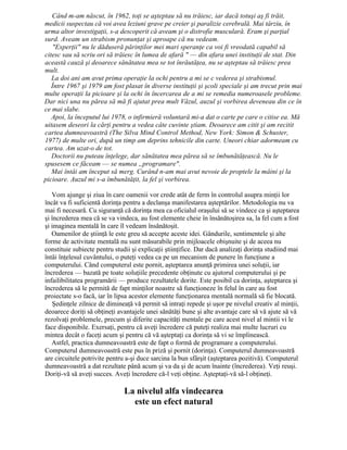 Când m-am născut, în 1962, toţi se aşteptau să nu trăiesc, iar dacă totuşi aş fi trăit,
medicii suspectau că voi avea leziuni grave pe creier şi paralizie cerebrală. Mai târziu, în
urma altor investigaţii, s-a descoperit că aveam şi o distrofie musculară. Eram şi parţial
surd. Aveam un strabism pronunţat şi aproape că nu vedeam.
"Experţii" nu le dăduseră părinţilor mei mari speranţe ca voi fi vreodată capabil să
citesc sau să scriu ori să trăiesc în lumea de afară " — din afara unei instituţii de stat. Din
această cauză şi deoarece sănătatea mea se tot înrăutăţea, nu se aşteptau să trăiesc prea
mult.
La doi ani am avut prima operaţie la ochi pentru a mi se c vederea şi strabismul.
Între 1967 şi 1979 am fost plasat în diverse instituţii şi şcoli speciale şi am trecut prin mai
multe operaţii la picioare şi la ochi în încercarea de a mi se remedia numeroasele probleme.
Dar nici una nu părea să mă fi ajutat prea mult Văzul, auzul şi vorbirea deveneau din ce în
ce mai slabe.
Apoi, la începutul lui 1978, o infirmieră voluntară mi-a dat o carte pe care o citise ea. Mă
uitasem deseori la cărţi pentru a vedea câte cuvinte ştiam. Deoarece am citit şi am recitit
cartea dumneavoastră (The Silva Mind Control Method, New York: Simon & Schuster,
1977) de multe ori, după un timp am deprins tehnicile din carte. Uneori chiar adormeam cu
cartea. Am uzat-o de tot.
Doctorii nu puteau înţelege, dar sănătatea mea părea să se îmbunătăţească. Nu le
spusesem ce făceam — se numea „programare".
Mai întâi am început să merg. Curând n-am mai avut nevoie de proptele la mâini şi la
picioare. Auzul mi s-a îmbunătăţit, la fel şi vorbirea.
Vom ajunge şi ziua în care oamenii vor crede atât de ferm în controlul asupra minţii lor
încât va fi suficientă dorinţa pentru a declanşa manifestarea aşteptărilor. Metodologia nu va
mai fi necesară. Cu siguranţă că dorinţa mea ca oficialul oraşului să se vindece ca şi aşteptarea
şi încrederea mea că se va vindeca, au fost elemente cheie în însănătoşirea sa, la fel cum a fost
şi imaginea mentală în care îl vedeam însănătoşit.
Oamenilor de ştiinţă le este greu să accepte aceste idei. Gândurile, sentimentele şi alte
forme de activitate mentală nu sunt măsurabile prin mijloacele obişnuite şi de aceea nu
constituie subiecte pentru studii şi explicaţii ştiinţifice. Dar dacă analizaţi dorinţa studiind mai
întâi înţelesul cuvântului, o puteţi vedea ca pe un mecanism de punere în funcţiune a
computerului. Când computerul este pornit, aşteptarea anunţă primirea unei soluţii, iar
încrederea — bazată pe toate soluţiile precedente obţinute cu ajutorul computerului şi pe
infailibilitatea programării — produce rezultatele dorite. Este posibil ca dorinţa, aşteptarea şi
încrederea să le permită de fapt minţilor noastre să funcţioneze în felul în care au fost
proiectate s-o facă, iar în lipsa acestor elemente funcţionarea mentală normală să fie blocată.
Şedinţele zilnice de dimineaţă vă permit să intraţi repede şi uşor pe nivelul creativ al minţii,
deoarece doriţi să obţineţi avantajele unei sănătăţi bune şi alte avantaje care să vă ajute să vă
rezolvaţi problemele, precum şi diferite capacităţi mentale pe care acest nivel al mintii vi le
face disponibile. Exersaţi, pentru că aveţi încredere că puteţi realiza mai multe lucruri cu
mintea decât o faceţi acum şi pentru că vă aşteptaţi ca dorinţa să vi se împlinească.
Astfel, practica dumneavoastră este de fapt o formă de programare a computerului.
Computerul dumneavoastră este pus în priză şi pornit (dorinţa). Computerul dumneavoastră
are circuitele potrivite pentru a-şi duce sarcina la bun sfârşit (aşteptarea pozitivă). Computerul
dumneavoastră a dat rezultate până acum şi va da şi de acum înainte (încrederea). Veţi reuşi.
Doriţi-vă să aveţi succes. Aveţi încredere că-l veţi obţine. Aşteptaţi-vă să-l obţineţi.
La nivelul alfa vindecarea
este un efect natural
 