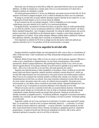 Dacă ştiţi cum să intraţi pe nivelul alfa şi aflaţi de o persoană bolnavă care nu are această
abilitate, vă aflaţi în situaţia de a o putea ajuta. Este ca şi cum persoana ar fi căzut într-o
fântână şi trebuie să-i întindeţi o coardă.
Să numim persoana bolnavă A, iar pe cea sănătoasă, care poate accesa nivelul alfa, B. Şi să
spunem că B intră în câmpul energetic al lui A adică la distanţa de câteva zeci de centimetri.
B ajunge la nivelul alfa, îşi pune mâinile deasupra regiunii afectate de pe corpul lui A şi îşi
imaginează că boala dispare şi că îi ia locul starea de sănătate.
În acel moment are loc un schimb energetic. Totul se întâmplă ca şi cum energia
vindecătoare iese prin mâinile lui B, intră în A şi corectează problema.
Fotografia Kirlian, inventată în Uniunea Sovietică, ne permite chiar să vedem producându-
se un astfel de schimb. Cineva îşi plasează mâinile pe o hârtie sensibilă la lumină - de obicei
hârtie standard fotografică - într-o încăpere întunecată. Un câmp de înaltă tensiune este activat
pentru scurt timp, iar când hârtia se developează apare o imagine a unui câmp energetic în
jurul degetelor şi al mâinii. Acest câmp energetic slăbeşte imediat după o şedinţă de vindecare
prin aplicarea mâinilor, dar după câteva secunde se restabileşte din nou.
Este important ca mâinile lui B să nu se atingă una de alta atunci când sunt aplicate pe
regiunea afectată a lui A. S-ar produce un fel de scurtcircuitare a energiei.
Puterea sugestiei la nivelul alfa
Energia emisferei cerebrale drepte este mai puternică în alfa, ceea ce face ca vizualizarea să
aibă o forţă mai mare. Când vizualizarea are forţă, direcţionaţi energia pentru a crea starea de
normalitate,
Mesmer, Braid, Freud, Jung, Adler şi Coue au crezut cu toţii în puterea sugestiei. Mesmer o
vedea ca pe o manifestare a magnetismului, iar mai târziu această putere a fost numită
mesmerism. Braid îi spunea hipnotism. Dar psihologul francez Emile Coue a fost cel care
folosit sugestia directa. El îşi punea subiecţii să se privească în oglindă şi să-şi repete frecvent,
zilnic: „Din zi în zi mă simt din ce în mai bine, din toate punctele de vedere."
Sugestia este folosită pentru a întări aşteptările şi încrederea. Dacă vă aflaţi pe nivelul alfa
atunci când sunt făcute sugestiile, ambele emisfere cerebrale creează obiectivul. Astfel, pe
nivelul alfa impresionarea este mai puternică şi este pusă la lucru mai multă energie creativă.
Deşi Coue nu era conştient de existenţa undelor cerebrale alfa, metoda sa le folosea. Când
funcţionează pe nivelul beta, ne-relaxat, frecvenţa creierului coboară pe nivelul alfa de treizeci
de ori pe minut, dar pentru intervale scurte, de ordinul microsecundelor. Însumaţi aceste
microsecunde şi veţi obţine câteva secunde în mai multe minute. Spunând afirmaţia lui Coue
de o sută de ori pe zi înseamnă că ocazional afirmaţia a fost eficientă la nivel alfa.
Obiectivul nostru este de a controla nivelul alfa, nu această tehnică aleatorie. Când deţineţi
controlul, puteţi rămâne pe nivelul alfa cât vreţi, în timp ce focalizaţi maximum de energie
vindecătoare asupra dumneavoastră sau asupra altei persoane. Intraţi pe nivelul alfa cu
dorinţă, încredere şi aşteptări pozitive. Vizualizaţi problema, imaginaţi-vă că starea anormală a
sănătăţii este corectată, iar apoi imaginaţi-vă că situaţia a revenit la normal. Terminaţi şedinţa
pe nivelul alfa.
Sugestiile verbale ale lui Coue sunt bune la nivelul beta. Cuvintele sunt„materialul" pentru
beta. La nivelul beta, aveţi de-a face cu lumea materială, obiectivă — a efectului. La nivelul
alfa, lucraţi în lumea subiectivă, spirituală — a cauzei efectului. Lucrând mental pe nivelul
alfa, creaţi efectul dorit în lumea fizica. Dorinţa, încrederea şi aşteptarea pozitivă, catalizând
programarea, vă ajută să lucraţi mai eficient pe amândouă nivelurile, alfa şi beta, atât în
domeniul spiritual al cauzelor, cât şi în cel fizic al efectelor.
 