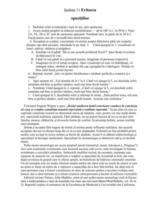 Şedinţa 11 Evitarea
opoziţiilor
1. Închideţi ochii şi îndreptaţi-i uşor în sus, spre sprâncene.
2. Acum sunteţi pregătit să reduceţi numărătoarea — de la 100 1a 1, la 50 la 1. Paşii
2A, 3A, 3B şi 3C sunt de asemenea opţionali. Număraţi lent, în gând, de la 50 la 1.
Faceţi pauze cam de o secundă între două numere.
A. Începând cu scalpul, concentraţi-vă atenţia asupra diferitelor părţi ale corpului
dinspre cap către picioare, relaxându-le pe rând. 3. Când ajungeţi la 1, vizualizaţi-vă
tineri, radioşi, sănătoşi şi atrăgători.
A. Întrebaţi-vă în gând: "De ce am această problemă fizică?" Apoi lăsaţi-vă mintea
să rătăcească în voie.
B. Când vă veţi gândi la o persoană anume, imaginaţi-vă persoana respectivă.
C. Imaginaţi-vă că vă iertaţi reciproc. Apoi vizualizaţi-vă cum vă îmbrăţişaţi, vă
strângeţi mâna, zâmbiţi şi aprobaţi din cap, ajungând la o înţelegere. Simţiţi-vă
bine când faceţi aceste lucruri.
4. Repetaţi mental: „Îmi voi păstra întotdeauna o sănătate perfectă a corpului şi a
minţii."
5. Apoi spuneţi-vă: „Voi număra de la 1 la 5. Când voi ajunge la 5, voi deschide ochii,
simţindu-mă bine şi perfect sănătos, mult mai bine decât înainte."
6. Număraţi. Când ajungeţi la 3, repetaţi: „Când voi ajunge la 5, voi deschide ochii,
simţindu-mă bine şi perfect sănătos, mult mai bine decât înainte."
7. Când ajungeţi la 5, deschideţi ochii şi afirmaţi în minte: „Sunt perfect treaz, mă simt
bine şi perfect sănătos, mult mai bine decât înainte. Aceasta este realitatea."
Fizicianul Eugene Wigner a spus: „Însăşi studierea lumii exterioare conduce la concluzia
că ceea ce conţine conştiinţa noastră reprezintă o realitate supremă." Acum ştim că ceea ce
cuprinde conştiinţa noastră ne determină starea de sănătate, care, pentru cei mai mulţi dintre
noi, reprezintă realitatea supremă. Fără sănătate, nu ne putem bucura de tot ce ne pot oferi
familia, munca, călătoriile şi diversele forme de confort. În prezenţa bolilor, aceste realităţi
sunt estompate.
Ştiinţa a acceptat fără tragere de inimă că mintea poate influenţa realitatea, dar această
acceptare devine în ultimul timp din ce în ce mai răspândită. Psihiatrii au fost probabil primii
medici care au luat în serios mintea ca factor de sănătate. Acum li se alătură endocrinologii şi
specialiştii în biologie moleculară. Specialiştii în stomatologie şi obstetrică văd şi ei efectele
mintii.
Psiho-neuro-imunologia are acum propriul jurnal trimestrial, numit Advances („ Progrese").
Aici sunt examinate evenimente care fuseseră ascunse sub covor, sunt investigate în lumina
scrutătoare a cercetării ştiinţifice. Subiectele studiilor includ, de exemplu, maimuţe care,
separate de mamele lor, au manifestat o scădere a capacităţii de rezistenţă la boli, dar care,
după revenirea în grupul care le oferea sprijin, au beneficiat de întărirea sistemului imunitar.
Un alt exemplu este un studiu efectuat asupra soţilor ale căror soţii au murit de cancer şi care
au ajuns ei înşişi să sufere de o reducere a capacităţii de a face fata bolilor. Iar altul este al
unei persoane care a folosit vizualizarea în stare de relaxare pentru a încetini evoluţia unei
tumori, dar a cărei tumoare şi-a reluat creşterea când persoana a încetat să utilizeze exerciţiile.
Editorul revistei Nature, John Maddox, arată că unii psiho-neuro-imunologi cred că fiecare
stare a minţii produce o stare de imunitate mai mare sau mai mică (Brain/Mind Bulletin, vol. 10, nr.
2). Raportul susţine că astmaticii de la Facultatea de Medicină a Universităţii din California,
 