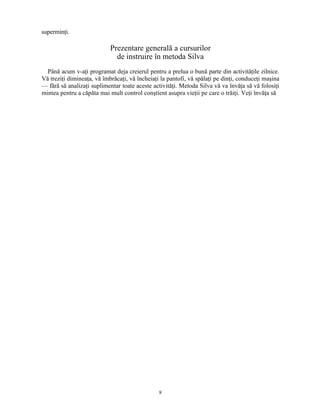 superminţi.
Prezentare generală a cursurilor
de instruire în metoda Silva
Până acum v-aţi programat deja creierul pentru a prelua o bună parte din activităţile zilnice.
Vă treziţi dimineaţa, vă îmbrăcaţi, vă încheiaţi la pantofi, vă spălaţi pe dinţi, conduceţi maşina
— fără să analizaţi suplimentar toate aceste activităţi. Metoda Silva vă va învăţa să vă folosiţi
mintea pentru a căpăta mai mult control conştient asupra vieţii pe care o trăiţi. Veţi învăţa să
8
 