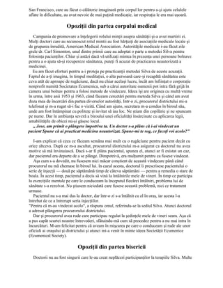 San Francisco, care au făcut o călătorie imaginară prin corpul lor pentru a-şi ajuta celulele
aflate în dificultate, au avut nevoie de mai puţină medicaţie, iar respiraţia le era mai uşoară.
Opoziţii din partea corpului medical
Campania de promovare a înţelegerii rolului minţii asupra sănătăţii şi-a avut martirii ei.
Mulţi doctori care au recunoscut rolul mintii au fost hărţuiţi de asociaţiile medicale locale şi
de gruparea înrudită, American Medical Association. Autorităţile medicale i-au făcut zile
grele dr. Carl Simonton, unul dintre primii care au adoptat o parte a metodei Silva pentru
folosinţa pacienţilor. Chiar şi astăzi dacă vă utilizaţi mintea în prezenţa unei persoane bolnave
pentru a o ajuta să-şi recupereze sănătatea, puteţi fi acuzat de practicarea neautorizată a
medicinei.
Eu am făcut eforturi pentru a-i proteja pe practicanţii metodei Silva de aceste acuzaţii.
Faptul de a-ţi imagina, în timpul meditaţiei, o alta persoană care-şi recapătă sănătatea este
ceva atât de aproape de rugăciune, dacă nu chiar acelaşi lucru, încât am înfiinţat o corporaţie
nonprofit numită Societatea Ecumenica, sub a cărui autoritate oamenii pot intra fără grijă în
camera unui bolnav pentru a folosi metode de vindecare. Ideea îşi are originea cu multă vreme
în urma, între anii 1953 şi 1963, când făceam cercetări pentru metoda Silva şi când am avut
doza mea de încercări din partea diverselor autorităţi. Intr-o zi, procurorul districtului mi-a
telefonat şi m-a rugat să-i fac o vizită. Când am ajuns, secretara m-a condus în biroul său,
unde am fost întâmpinat cu politeţe şi invitat să iau loc. Ne ştiam din copilărie şi ne spuneam
pe nume. Dar în ambianţa severă a biroului unei oficialităţi însărcinate cu aplicarea legii,
amabilităţile de obicei nu-şi găsesc locul.
„ Jose, am primit o plângere împotriva ta. Un doctor s-a plâns că i-ai vindecat un
pacient Spune că ai practicat medicina neautorizat. Spune-mi te rog, ce faceţi voi acolo?"
I-am explicat că ceea ce făceam semăna mai mult cu o rugăciune pentru pacient decât cu
orice altceva. După ce m-a ascultat, procurorul districtului m-a asigurat ca doctorul nu avea
motive să mă învinuiască. Dacă s-ar fi plâns pacientul, spunea el, atunci ar fi existat un caz,
dar pacientul era departe de a se plânge. Dimpotrivă, era mulţumit pentru ca fusese vindecat.
Aşa cum s-a dovedit, nu fusesem nici măcar conştient de această vindecare până când
procurorul nu mă chemase în biroul lui. în cazul acesta, doctorul îi prescrisese pacientului o
serie de injecţii — două pe săptămână timp de câteva săptămâni — pentru a remedia o stare de
boala. În acest timp, pacientul a decis să vină la întâlnirile mele de vineri. În timp ce participa
la exerciţiile mentale pe care le conduceam la începutul fiecărei întâlniri, problema lui de
sănătate s-a rezolvat. Nu ştiusem niciodată care fusese această problemă, nici ce tratament
urmase.
Pacientul nu s-a mai dus la doctor, dar într-o zi s-a întâlnit cu el în oraş, iar acesta l-a
întrebat de ce a întrerupt seria injecţiilor.
"Pentru că m-au vindecat acolo", a răspuns omul, referindu-se la sediul Silva. Atunci doctorul
a adresat plângerea procurorului districtului.
Dar şi procurorul avea rude care participau regulat la şedinţele mele de vineri seara. Aşa că
a pus capăt scurtei noastre întrevederi, sfătuindu-mă cum să procedez pentru a nu mai intra în
încurcături. M-am felicitat pentru că aveam în mişcarea pe care o conduceam şi rude ale unor
oficiali ai oraşului şi districtului şi atunci mi-a venit în minte ideea Societăţii Ecumenice
(Ecumenical Society).
Opoziţii din partea bisericii
Doctorii nu au fost singurii care le-au creat neplăceri participanţilor la terapiile Silva. Multe
 