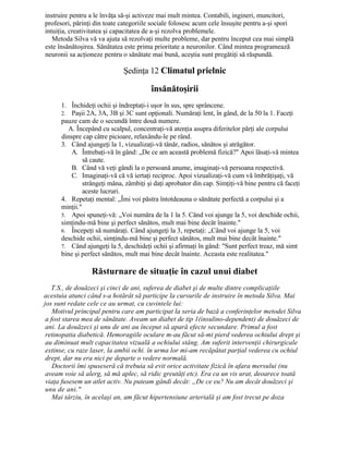 instruire pentru a le învăţa să-şi activeze mai mult mintea. Contabili, ingineri, muncitori,
profesori, părinţi din toate categoriile sociale folosesc acum cele însuşite pentru a-şi spori
intuiţia, creativitatea şi capacitatea de a-şi rezolva problemele.
Metoda Silva vă va ajuta să rezolvaţi multe probleme, dar pentru început cea mai simplă
este însănătoşirea. Sănătatea este prima prioritate a neuronilor. Când mintea programează
neuronii sa acţioneze pentru o sănătate mai bună, aceştia sunt pregătiţi să răspundă.
Şedinţa 12 Climatul prielnic
însănătoşirii
1. Închideţi ochii şi îndreptaţi-i uşor în sus, spre sprâncene.
2. Paşii 2A, 3A, 3B şi 3C sunt opţionali. Număraţi lent, în gând, de la 50 la 1. Faceţi
pauze cam de o secundă între două numere.
A. Începând cu scalpul, concentraţi-vă atenţia asupra diferitelor părţi ale corpului
dinspre cap către picioare, relaxându-le pe rând.
3. Când ajungeţi la 1, vizualizaţi-vă tânăr, radios, sănătos şi atrăgător.
A. Întrebaţi-vă în gând: „De ce am această problemă fizică?" Apoi lăsaţi-vă mintea
să caute.
B. Când vă veţi gândi la o persoană anume, imaginaţi-vă persoana respectivă.
C. Imaginaţi-vă că vă iertaţi reciproc. Apoi vizualizaţi-vă cum vă îmbrăţişaţi, vă
strângeţi mâna, zâmbiţi şi daţi aprobator din cap. Simţiţi-vă bine pentru că faceţi
aceste lucruri.
4. Repetaţi mental: „Îmi voi păstra întotdeauna o sănătate perfectă a corpului şi a
minţii."
5. Apoi spuneţi-vă: „Voi număra de la 1 la 5. Când voi ajunge la 5, voi deschide ochii,
simţindu-mă bine şi perfect sănătos, mult mai bine decât înainte."
6. Începeţi să număraţi. Când ajungeţi la 3, repetaţi: „Când voi ajunge la 5, voi
deschide ochii, simţindu-mă bine şi perfect sănătos, mult mai bine decât înainte."
7. Când ajungeţi la 5, deschideţi ochii şi afirmaţi în gând: "Sunt perfect treaz, mă simt
bine şi perfect sănătos, mult mai bine decât înainte. Aceasta este realitatea."
Răsturnare de situaţie în cazul unui diabet
T.S., de douăzeci şi cinci de ani, suferea de diabet şi de multe dintre complicaţiile
acestuia atunci când s-a hotărât să participe la cursurile de instruire în metoda Silva. Mai
jos sunt redate cele ce au urmat, cu cuvintele lui:
Motivul principal pentru care am participat la seria de bază a conferinţelor metodei Silva
a fost starea mea de sănătate. Aveam un diabet de tip 1(insulino-dependent) de douăzeci de
ani. La douăzeci şi unu de ani au început să apară efecte secundare. Primul a fost
retinopatia diabetică. Hemoragiile oculare m-au făcut să-mi pierd vederea ochiului drept şi
au diminuat mult capacitatea vizuală a ochiului stâng. Am suferit intervenţii chirurgicale
extinse, cu raze laser, la ambii ochi. în urma lor mi-am recăpătat parţial vederea cu ochiul
drept, dar nu era nici pe departe o vedere normală.
Doctorii îmi spuseseră că trebuia să evit orice activitate fizică în afara mersului (nu
aveam voie să alerg, să mă aplec, să ridic greutăţi etc). Era ca un vis urat, deoarece toată
viaţa fusesem un atlet activ. Nu puteam gândi decât: „De ce eu? Nu am decât douăzeci şi
unu de ani."
Mai târziu, în acelaşi an, am făcut hipertensiune arterială şi am fost trecut pe doza
 