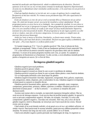 maximă de medicaţie anti-hipertensivă, odată cu administrarea de diuretice. Doctorii
spuneau că în nici un caz nu voi mai putea renunţa la medicaţia împotriva hipertensiunii.
Aceasta nu era dăunătoare doar sistemului cardiovascular, ci în cazul meu era un pericol şi
pentru ochi.
Când am împlinit douăzeci şi trei de ani, mi s-a spus că apăruse încă o complicaţie.
Începuseră să mă lase rinichii. Pe vremea aceea pierdusem deja 50% din capacitatea lor
funcţională.
Acum am douăzeci şi cinci de ani şi cred ca metoda Silva şi Dumnezeu mi-au salvat
viaţa. De când am început cursul, necesarul de insulină a scăzut săptămânal. M-am
programat pentru ca acest lucru să se întâmple. Am o pompă de insulină, în care doza se
schimbă de trei ori pe zi (progresie în trepte). M-am programat de fapt pentru acel moment
din zi în care insulina trebuia să scadă şi am reuşit! Şi doza medicamentelor împotriva
tensiunii mi-a fost micşorată de medici. M-am programat şi m-am rugat şi pentru ca ochii
să mi se vindece, mai ales să înceteze sângerarea. în trecut, până şi o simplă stare de
enervare îmi provoca hemoragii.
Astăzi joc tenis şi merg cu bicicleta, bineînţeles, cu foarte mare atenţie. Pentru mine,
metoda Silva a fost mai mult decât o coincidentă. Doctorii nu-şipot explica schimbările, dar
îmi spun: „Fă şi mai departe ce ai făcut până acum."
Vi-l puteţi imagina pe T.S. ? Are el o gândire pozitivă ? Da. Este el afectat de frică,
ostilitate şi nesiguranţă ? Deloc. Crede el într-un fundament spiritual al lumii materiale? Da.
T.S. a fost motivat să urmeze cursurile respective de gravitatea stării sale de sănătate
(dorinţa). A crezut că îşi putea programa insulina cum voia, şi a putut. S-a aşteptat ca
programarea să funcţioneze şi a funcţionat. Cu alte cuvinte, a avut atitudinea mentală perfectă
pentru a înregistra un succes. Şi i-a fost de folos.
Învingerea gândirii negative
Gândirea negativă provoacă probleme.
Gândirea pozitivă găseşte soluţii.
Gândirea negativă creează un climat în care se pot ivi probleme de sănătate.
Gândirea pozitivă creează un climat în care se poate obţine păstra o stare bună de sănătate.
Vă voi împrospăta definiţiile celor două tipuri de gândire.
Gândirea negativă înseamnă vinovăţie, îngrijorare, nesiguranţă, frică, gelozie, suspiciune,
ură, antagonism, mânie, disperare, jale şi neîncredere în sine. Gândirea negativă vă împiedică
să ţineţi pasul cu oamenii şi situaţiile din jur.
Gândirea pozitivă înseamnă iubire, apreciere, optimism, siguranţă, curaj, cooperare,
compasiune, generozitate, prietenie, răbdare, ajutorare şi ambiţie. Gândirea pozitivă vă
determină să ţineţi pasul — să fiţi în armonie — cu oamenii şi situaţiile din jurul
dumneavoastră.
Acestea sunt numai câteva exemple, nu reprezintă expunerea întregului subiect. Dar nu
aveţi nevoie de întreaga expunere. Aveţi nevoie doar de profilul propriei gândiri, în special în
ceea ce priveşte componentele negative. Să luăm, de exemplu, vinovăţia. Ca orice altă
componentă a gândirii negative, vinovăţia este stresantă. Atât vina, cât şi orice alt tip de
gândire negativă, intră în obişnuinţă, iar stresul pe care îl provoacă devine cronic. Stresul
cronic este un ucigaş.
Când simţiţi că nu aveţi destule realizări, că aţi greşit ceva ori nu v-aţi străduit suficient, vă
simţiţi vinovat. Dacă perseveraţi în aceeaşi atitudine, puteţi provoca slăbirea propriului sistem
imunitar. Pe termen mai lung sau mai scurt, această slăbire vă va fi fatală.
Când aveţi atitudini negative pentru perioade mai îndelungate de timp, în organism se
 