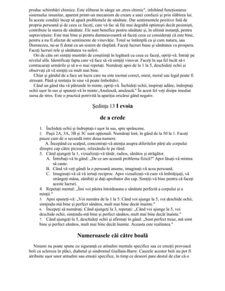 produc schimbări chimice. Este eliberat în sânge un ,stres chimic", inhibând funcţionarea
sistemului imunitar, aparent printr-un mecanism de creare a unei confuzii şi prin slăbirea lui.
În aceste condiţii încep să apară problemele de sănătate. Dar sentimentele pozitive fată de
propria persoană şi de ceea ce faceţi, care vă fac să fiţi mai degrabă optimişti decât pesimişti,
contribuie la starea de sănătate. Ele sunt benefice pentru sănătate şi, în ultimă instanţă, pentru
supravieţuire. Este mai bine şi pentru dumneavoastră să faceţi ceea ce consideraţi că este bine,
pentru a nu fi afectat de sentimente de vinovăţie. Totul se întâmplă ca şi cum natura, sau
Dumnezeu, ne-ar fi dotat cu un sistem de răsplată. Faceţi lucruri bune şi sănătatea va prospera.
Faceţi lucruri rele şi sănătatea va suferi.
Ori de câte ori simţiţi mustrări de conştiinţă în legătură cu ceea ce faceţi, opriţi-vă. Intraţi pe
nivelul alfa. Identificaţi fapta care vă face să vă simţiţi vinovat. Faceţi în aşa fel încât să-i
contracaraţi urmările şi să n-o mai repetaţi. Număraţi apoi de la 1 la 5, deschideţi ochii şi
observaţi că vă simţiţi cu mult mai bine.
Chiar şi gândul de a face un lucru care nu este tocmai corect, onest, moral sau legal poate fi
stresant. Până şi tentaţia în sine vă poate îmbolnăvi.
Când un gând rău vă pătrunde în minte, opriţi-vă. Închideţi ochii, inspiraţi adânc, îndreptaţi
ochii uşor în sus şi spuneţi-vă în minte:,Anulează, anulează." În acest fel veţi disipa imediat
sursa de stres. Este o practică potrivită la apariţia oricărui gând negativ.
Şedinţa 13 I evoia
de a crede
1. Închideţi ochii şi îndreptaţi-i uşor în sus, spre sprâncene.
2. Paşii 2A, 3A, 3B şi 3C sunt opţionali. Număraţi lent, în gând de la 50 la 1. Faceţi
pauze cam de o secundă intre doua numere.
A. Începând cu scalpul, concentraţi-vă atenţia asupra diferitelor părţi ale corpului
dinspre cap către picioare, relaxându-le pe rând.
3. Când ajungeţi la 1, vizualizaţi-vă tânăr, radios, sănătos şi atrăgător.
A. Întrebaţi-vă în gând: „De ce am această problema fizică?" Apoi lăsaţi-vă mintea
să caute.
B. Când vă veţi gândi la o persoană anume, imaginaţi-vă acea persoană.
C. Imaginaţi-vă că vă iertaţi reciproc. Apoi vizualizaţi-vă cum vă îmbrăţişaţi, vă
strângeţi mâna, zâmbiţi şi daţi aprobator din cap. Simţiţi-vă bine pentru că faceţi
aceste lucruri.
4. Repetaţi mental: „Îmi voi păstra întotdeauna o sănătate perfectă a corpului şi a
minţii."
5. Apoi spuneţi-vă: „Voi număra de la 1 la 5. Când voi ajunge la 5, voi deschide ochii,
simţindu-mă bine şi perfect sănătos, mult mai bine decât înainte."
6. Începeţi să număraţi. Când ajungeţi la 3, repetaţi: „Când voi ajunge la 5, voi
deschide ochii, simţindu-mă bine şi perfect sănătos, mult mai bine decât înainte."
7. Când ajungeţi la 5, deschideţi ochii şi afirmaţi în gând: „Sunt perfect treaz, mă simt
bine şi perfect sănătos, mult mai bine decât înainte. Aceasta este realitatea."
Numeroasele căi către boală
Nimeni nu poate spune cu siguranţă ce atitudini mentale specifice sau ce emoţii provoacă
boli ca scleroza în plăci, diabetul şi sindromul Guillain-Barre. Cauzele acestor boli nu pot fi
atribuite uşor unor atitudini sau emoţii specifice, în timp ce deseori pare destul de clar că o
 