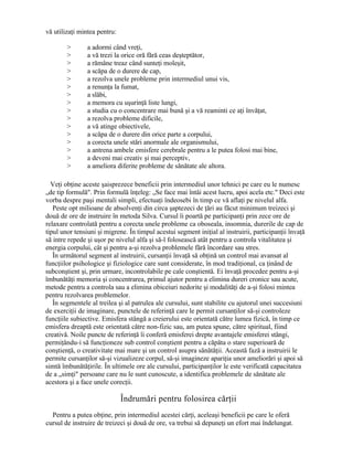 vă utilizaţi mintea pentru:
> a adormi când vreţi,
> a vă trezi la orice oră fără ceas deşteptător,
> a rămâne treaz când sunteţi moleşit,
> a scăpa de o durere de cap,
> a rezolva unele probleme prin intermediul unui vis,
> a renunţa la fumat,
> a slăbi,
> a memora cu uşurinţă liste lungi,
> a studia cu o concentrare mai bună şi a vă reaminti ce aţi învăţat,
> a rezolva probleme dificile,
> a vă atinge obiectivele,
> a scăpa de o durere din orice parte a corpului,
> a corecta unele stări anormale ale organismului,
> a antrena ambele emisfere cerebrale pentru a le putea folosi mai bine,
> a deveni mai creativ şi mai perceptiv,
> a ameliora diferite probleme de sănătate ale altora.
Veţi obţine aceste şaisprezece beneficii prin intermediul unor tehnici pe care eu le numesc
„de tip formulă". Prin formulă înţeleg: „Se face mai întâi acest lucru, apoi acela etc." Deci este
vorba despre paşi mentali simpli, efectuaţi îndeosebi în timp ce vă aflaţi pe nivelul alfa.
Peste opt milioane de absolvenţi din circa şaptezeci de ţări au făcut minimum treizeci şi
două de ore de instruire în metoda Silva. Cursul îi poartă pe participanţi prin zece ore de
relaxare controlată pentru a corecta unele probleme ca oboseala, insomnia, durerile de cap de
tipul unor tensiuni şi migrene. În timpul acestui segment iniţial al instruirii, participanţii învaţă
să intre repede şi uşor pe nivelul alfa şi să-l folosească atât pentru a controla vitalitatea şi
energia corpului, cât şi pentru a-şi rezolva problemele fără încordare sau stres.
În următorul segment al instruirii, cursanţii învaţă să obţină un control mai avansat al
funcţiilor psihologice şi fiziologice care sunt considerate, în mod tradiţional, ca ţinând de
subconştient şi, prin urmare, incontrolabile pe cale conştientă. Ei învaţă procedee pentru a-şi
îmbunătăţi memoria şi concentrarea, primul ajutor pentru a elimina dureri cronice sau acute,
metode pentru a controla sau a elimina obiceiuri nedorite şi modalităţi de a-şi folosi mintea
pentru rezolvarea problemelor.
În segmentele al treilea şi al patrulea ale cursului, sunt stabilite cu ajutorul unei succesiuni
de exerciţii de imaginare, punctele de referinţă care le permit cursanţilor să-şi controleze
funcţiile subiective. Emisfera stângă a creierului este orientată către lumea fizică, în timp ce
emisfera dreaptă este orientată către non-fizic sau, am putea spune, către spiritual, fiind
creativă. Noile puncte de referinţă îi conferă emisferei drepte avantajele emisferei stângi,
permiţându-i să funcţioneze sub control conştient pentru a căpăta o stare superioară de
conştienţă, o creativitate mai mare şi un control asupra sănătăţii. Această fază a instruirii le
permite cursanţilor să-şi vizualizeze corpul, să-şi imagineze apariţia unor ameliorări şi apoi să
simtă îmbunătăţirile. În ultimele ore ale cursului, participanţilor le este verificată capacitatea
de a „simţi" persoane care nu le sunt cunoscute, a identifica problemele de sănătate ale
acestora şi a face unele corecţii.
Îndrumări pentru folosirea cărţii
Pentru a putea obţine, prin intermediul acestei cărţi, aceleaşi beneficii pe care le oferă
cursul de instruire de treizeci şi două de ore, va trebui să depuneţi un efort mai îndelungat.
 