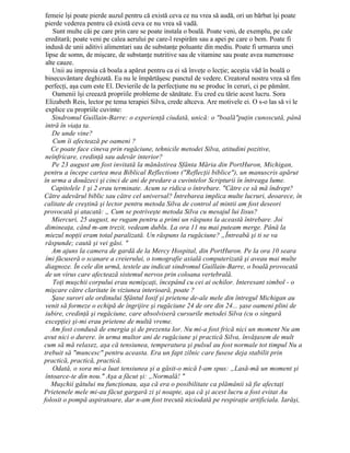 femeie îşi poate pierde auzul pentru că există ceva ce nu vrea să audă, ori un bărbat îşi poate
pierde vederea pentru că există ceva ce nu vrea să vadă.
Sunt multe căi pe care prin care se poate instala o boală. Poate veni, de exemplu, pe cale
ereditară; poate veni pe calea aerului pe care-l respirăm sau a apei pe care o bem. Poate fi
indusă de unii aditivi alimentari sau de substanţe poluante din mediu. Poate fi urmarea unei
lipse de somn, de mişcare, de substanţe nutritive sau de vitamine sau poate avea numeroase
alte cauze.
Unii au impresia că boala a apărut pentru ca ei să înveţe o lecţie; aceştia văd în boală o
binecuvântare deghizată. Eu nu le împărtăşesc punctul de vedere. Creatorul nostru vrea să fim
perfecţi, aşa cum este El. Devierile de la perfecţiune nu se produc în ceruri, ci pe pământ.
Oamenii îşi creează propriile probleme de sănătate. Eu cred cu tărie acest lucru. Sora
Elizabeth Reis, lector pe tema terapiei Silva, crede altceva. Are motivele ei. O s-o las să vi le
explice cu propriile cuvinte:
Sindromul Guillain-Barre: o experienţă ciudată, unică: o "boală"puţin cunoscută, până
intră în viaţa ta.
De unde vine?
Cum îi afectează pe oameni ?
Ce poate face cineva prin rugăciune, tehnicile metodei Silva, atitudini pozitive,
neînfricare, credinţă sau adevăr interior?
Pe 23 august am fost invitată la mănăstirea Sfânta Măria din PortHuron, Michigan,
pentru a începe cartea mea Biblical Reflections ("Reflecţii biblice"), un manuscris apărut
în urma a douăzeci şi cinci de ani de predare a cuvintelor Scripturii în întreaga lume.
Capitolele 1 şi 2 erau terminate. Acum se ridica o întrebare. "Către ce să mă îndrept?
Către adevărul biblic sau către cel universal? Întrebarea implica multe lucruri, deoarece, în
calitate de creştină şi lector pentru metoda Silva de control al mintii am fost deseori
provocată şi atacată: „ Cum se potriveşte metoda Silva cu mesajul lui Iisus?
Miercuri, 25 august, ne rugam pentru a primi un răspuns la această întrebare. Joi
dimineaţa, când m-am trezit, vedeam dublu. La ora 11 nu mai puteam merge. Până la
miezul nopţii eram total paralizată. Un răspuns la rugăciune? „Întreabă şi ti se va
răspunde; caută şi vei găsi. "
Am ajuns la camera de gardă de la Mercy Hospital, din PortHuron. Pe la ora 10 seara
îmi făcuseră o scanare a creierului, o tomografie axială computerizată şi aveau mai multe
diagnoze. În cele din urmă, testele au indicat sindromul Guillain-Barre, o boală provocată
de un virus care afectează sistemul nervos prin coloana vertebrală.
Toţi muşchii corpului erau nemişcaţi, începând cu cei ai ochilor. Interesant simbol - o
mişcare către claritate în viziunea interioară, poate ?
Şase surori ale ordinului Sfântul Iosif şi prietene de-ale mele din întregul Michigan au
venit să formeze o echipă de îngrijire şi rugăciune 24 de ore din 24... şase oameni plini de
iubire, credinţă şi rugăciune, care absolviseră cursurile metodei Silva (cu o singură
excepţie) şi-mi erau prietene de multă vreme.
Am fost condusă de energia şi de prezenta lor. Nu mi-a fost frică nici un moment Nu am
avut nici o durere. în urma multor ani de rugăciune şi practică Silva, învăţasem de mult
cum să mă relaxez, aşa că tensiunea, temperatura şi pulsul au fost normale tot timpul Nu a
trebuit să "muncesc" pentru aceasta. Era un fapt zilnic care fusese deja stabilit prin
practică, practică, practică.
Odată, o sora mi-a luat tensiunea şi a găsit-o mică I-am spus: „Lasă-mă un moment şi
întoarce-te din nou." Aşa a făcut şi: „Normală! "
Muşchii gâtului nu funcţionau, aşa că era o posibilitate ca plămânii să fie afectaţi
Prietenele mele mi-au făcut gargară zi şi noapte, aşa că şi acest lucru a fost evitat Au
folosit o pompă aspiratoare, dar n-am fost trecută niciodată pe respiraţie artificiala. Iarăşi,
 