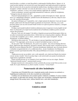 totul dovedea o evoluţie cu totul deosebită a sindromului Guillain-Barre. Separe că, în
cazul acestui sindrom, este nevoie de la şase luni până la mai mulţi ani pentru recuperare.
Dar în treizeci de zile eu am fost externată de medicul meu, încântat şi uimit că mă vedea
mergând, vorbind. zburând: un semn de eficientă a ceea ce Jose Silva numeşte energie,
vizualizare. relaxare; a ceea ce un creştin numeşte rugăciune de credinţă.
Acum eu denumesc această experienţă minunată de vindecare. plină de învăţăminte,
"retragerea mea de treizeci de zile".
Fusesem total paralizată zece zile... aşteptând ca ochii să înceapă să se mişte. Apoi am
mers cu o ambulanţă la Borgess, spitalul nostru din Kalamazoo şi din nou, timp de exact
zece zile, am făcut fizioterapie.
Am ajuns la Borgess pe 5 septembrie, intr-o după-amiază de duminică. Luni am început
terapia: până seara îmi mişcam braţele şi puteam sta în picioare. Din nou, cei ce ştiu
povestea altora care au avut această boală virotică vor aprecia puterea relaxării, a energiei
şi a rugăciunii.
În timp ce personalul medical urmărea uluitoarea mea recuperare m-am pregătit să mă
întorc la Nazareth şi la etajul nostru medical de la Fontbonne (clădirea pentru surorile
retrase din activitate).
Din nou "cele zece zile magice" de iubire şi îngrijire pe parcursul fizioterapiei zilnice m-
au adus în momentul autonomiei fizice. Ochii încă nu se mişcă perfect simultan. Mă simt
ca omul din evanghelie care a văzut „oamenii cape nişte copaci mergând". Nu mă
deranjează; cu putină răbdare...
Întrebarea mea acum este: "Ce am învăţat şi cum pot împărtăşi totul întregului
univers?" Cu siguranţă, cartea mea nu va mai fi niciodată aceeaşi, şi nici eu.
Nu mi-a fost "dat" de Dumnezeu. Nu a fost ceva satanic. Am cerut să înţeleg durerea
fizică. Suferisem deja emoţional, spiritual şi mental. Din această cauză, consilierea nu era
dificilă în aceste domeniu Dar fizic? Fusesem întotdeauna sănătoasă, aşa că aveam deseori
o atitudine arogantă fată de cei cu slăbiciuni fizice. Acum îi mulţumesc lui Dumnezeu
pentru această experienţă deosebită. Mi-a dat posibilitatea să recunosc că toată lumea
învaţă.
Vindecarea nu este un accident: este o cale naturală, care, dacă este lăsată să-şi urmeze
cursul, îşi face treaba". Este în acelaşi timp o cale universală care poate fi asistată prin
rugăciunea şi gândurile celorlalţi
Poate această poveste ne va reaminti că nici unul dintre noi nu este singur. Suntem
"păzitorul fratelui nostru"; suntem fratele nostru.
Energia voastră este a mea pentru că toţi o primim din aceeaşi sursă! Este un dar şi este
reală. Eu îi spun Dumnezeu şi, fiind creştină, recunosc "vestea bună".
Numeroasele căi către însănătoşire
Experienţa sorei Elizabeth Reis este o inspiraţie pentru mulţi, deoarece ea continuă s-o
împărtăşească auditoriului ori de câte ori predă sau conferenţiază.
Credinţa cuiva în Dumnezeu este un factor pentru vindecare şi sănătate. Cu cât ne simţim
mai singuri, cu atât trăim mai stresaţi. Orice religie care recunoaşte o Inteligentă Superioară
alungă stresul. Din acelaşi motiv, iubirea familiei este o cale către însănătoşire.
Şedinţa 14
Liniştirea minţii
51
 