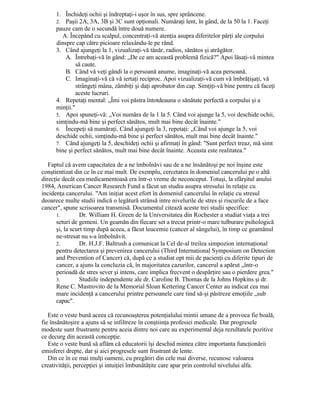 1. Închideţi ochii şi îndreptaţi-i uşor în sus, spre sprâncene.
2. Paşii 2A, 3A, 3B şi 3C sunt opţionali. Număraţi lent, în gând, de la 50 la 1. Faceţi
pauze cam de o secundă între două numere.
A. Începând cu scalpul, concentraţi-vă atenţia asupra diferitelor părţi ale corpului
dinspre cap către picioare relaxându-le pe rând.
3. Când ajungeţi la 1, vizualizaţi-vă tânăr, radios, sănătos şi atrăgător.
A. Întrebaţi-vă în gând: „De ce am această problemă fizică?" Apoi lăsaţi-vă mintea
să caute.
B. Când vă veţi gândi la o persoană anume, imaginaţi-vă acea persoană.
C. Imaginaţi-vă că vă iertaţi reciproc. Apoi vizualizaţi-vă cum vă îmbrăţişaţi, vă
strângeţi mâna, zâmbiţi şi daţi aprobator din cap. Simţiţi-vă bine pentru că faceţi
aceste lucruri.
4. Repetaţi mental: „Îmi voi păstra întotdeauna o sănătate perfectă a corpului şi a
minţii."
5. Apoi spuneţi-vă: „Voi număra de la 1 la 5. Când voi ajunge la 5, voi deschide ochii,
simţindu-mă bine şi perfect sănătos, mult mai bine decât înainte."
6. Începeţi să număraţi. Când ajungeţi la 3, repetaţi: „Când voi ajunge la 5, voi
deschide ochii, simţindu-mă bine şi perfect sănătos, mult mai bine decât înainte."
7. Când ajungeţi la 5, deschideţi ochii şi afirmaţi în gând: "Sunt perfect treaz, mă simt
bine şi perfect sănătos, mult mai bine decât înainte. Aceasta este realitatea."
Faptul că avem capacitatea de a ne îmbolnăvi sau de a ne însănătoşi pe noi înşine este
conştientizat din ce în ce mai mult. De exemplu, cercetarea în domeniul cancerului pe o altă
direcţie decât cea medicamentoasă era într-o vreme de neconceput. Totuşi, la sfârşitul anului
1984, American Cancer Research Fund a făcut un studiu asupra stresului în relaţie cu
incidenţa cancerului. "Am iniţiat acest efort în domeniul cancerului în relaţie cu stresul
deoarece multe studii indică o legătură strânsă intre nivelurile de stres şi riscurile de a face
cancer", spune scrisoarea transmisă. Documentul citează aceste trei studii specifice:
1. Dr. William H. Green de la Universitatea din Rochester a studiat viaţa a trei
seturi de gemeni. Un geamăn din fiecare set a trecut printr-o mare tulburare psihologică
şi, la scurt timp după aceea, a făcut leucemie (cancer al sângelui), în timp ce geamănul
ne-stresat nu s-a îmbolnăvit.
2. Dr. H.J.F. Baltrush a comunicat la Cel de-al treilea simpozion internaţional
pentru detectarea şi prevenirea cancerului (Third International Symposium on Detection
and Prevention of Cancer) că, după ce a studiat opt mii de pacienţi cu diferite tipuri de
cancer, a ajuns la concluzia că, în majoritatea cazurilor, cancerul a apărut „într-o
perioadă de stres sever şi intens, care implica frecvent o despărţire sau o pierdere grea."
3. Studiile independente ale dr. Caroline B. Thomas de la Johns Hopkins şi dr.
Rene C. Mastrovito de la Memorial Sloan Kettering Cancer Center au indicat cea mai
mare incidenţă a cancerului printre persoanele care tind să-şi păstreze emoţiile „sub
capac".
Este o veste bună aceea că recunoaşterea potenţialului mintii umane de a provoca fie boală,
fie însănătoşire a ajuns să se infiltreze în conştiinţa profesiei medicale. Dar progresele
modeste sunt frustrante pentru aceia dintre noi care au experimental deja rezultatele pozitive
ce decurg din această concepţie.
Este o veste bună să aflăm că educatorii îşi deschid mintea către importanta funcţionării
emisferei drepte, dar şi aici progresele sunt frustrant de lente.
Din ce în ce mai mulţi oameni, cu pregătiri din cele mai diverse, recunosc valoarea
creativităţii, percepţiei şi intuiţiei îmbunătăţite care apar prin controlul nivelului alfa.
 