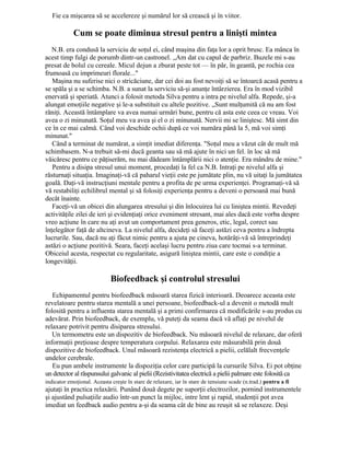 Fie ca mişcarea să se accelereze şi numărul lor să crească şi în viitor.
Cum se poate diminua stresul pentru a linişti mintea
N.B. era condusă la serviciu de soţul ei, când maşina din faţa lor a oprit brusc. Ea mânca în
acest timp fulgi de porumb dintr-un castronel. „Am dat cu capul de parbriz. Buzele mi s-au
presat de bolul cu cereale. Micul dejun a zburat peste tot — în păr, în geantă, pe rochia cea
frumoasă cu imprimeuri florale..."
Maşina nu suferise nici o stricăciune, dar cei doi au fost nevoiţi să se întoarcă acasă pentru a
se spăla şi a se schimba. N.B. a sunat la serviciu să-şi anunţe întârzierea. Era în mod vizibil
enervată şi speriată. Atunci a folosit metoda Silva pentru a intra pe nivelul alfa. Repede, şi-a
alungat emoţiile negative şi le-a substituit cu altele pozitive. „Sunt mulţumită că nu am fost
răniţi. Această întâmplare va avea numai urmări bune, pentru că asta este ceea ce vreau. Voi
avea o zi minunată. Soţul meu va avea şi el o zi minunată. Nervii mi se liniştesc. Mă simt din
ce în ce mai calmă. Când voi deschide ochii după ce voi număra până la 5, mă voi simţi
minunat."
Când a terminat de numărat, a simţit imediat diferenţa. "Soţul meu a văzut cât de mult mă
schimbasem. N-a trebuit să-mi ducă geanta sau să mă ajute în nici un fel. în loc să mă
văicăresc pentru ce păţiserăm, nu mai dădeam întâmplării nici o atenţie. Era mândru de mine."
Pentru a disipa stresul unui moment, procedaţi la fel ca N.B. Intraţi pe nivelul alfa şi
răsturnaţi situaţia. Imaginaţi-vă că paharul vieţii este pe jumătate plin, nu vă uitaţi la jumătatea
goală. Daţi-vă instrucţiuni mentale pentru a profita de pe urma experienţei. Programaţi-vă să
vă restabiliţi echilibrul mental şi să folosiţi experienţa pentru a deveni o persoană mai bună
decât înainte.
Faceţi-vă un obicei din alungarea stresului şi din înlocuirea lui cu liniştea mintii. Revedeţi
activităţile zilei de ieri şi evidenţiaţi orice eveniment stresant, mai ales dacă este vorba despre
vreo acţiune în care nu aţi avut un comportament prea generos, etic, legal, corect sau
înţelegător faţă de altcineva. La nivelul alfa, decideţi să faceţi astăzi ceva pentru a îndrepta
lucrurile. Sau, dacă nu aţi făcut nimic pentru a ajuta pe cineva, hotărâţi-vă să întreprindeţi
astăzi o acţiune pozitivă. Seara, faceţi acelaşi lucru pentru ziua care tocmai s-a terminat.
Obiceiul acesta, respectat cu regularitate, asigură liniştea mintii, care este o condiţie a
longevităţii.
Biofeedback şi controlul stresului
Echipamentul pentru biofeedback măsoară starea fizică interioară. Deoarece aceasta este
revelatoare pentru starea mentală a unei persoane, biofeedback-ul a devenit o metodă mult
folosită pentru a influenta starea mentală şi a primi confirmarea că modificările s-au produs cu
adevărat. Prin biofeedback, de exemplu, vă puteţi da seama dacă vă aflaţi pe nivelul de
relaxare potrivit pentru disiparea stresului.
Un termometru este un dispozitiv de biofeedback. Nu măsoară nivelul de relaxare, dar oferă
informaţii preţioase despre temperatura corpului. Relaxarea este măsurabilă prin două
dispozitive de biofeedback. Unul măsoară rezistenţa electrică a pielii, celălalt frecvenţele
undelor cerebrale.
Eu pun ambele instrumente la dispoziţia celor care participă la cursurile Silva. Ei pot obţine
un detector al răspunsului galvanic al pielii (Rezistivitatea electrică a pielii palmare este folosită ca
indicator emoţional. Aceasta creşte în stare de relaxare, iar în stare de tensiune scade (n.trad.) pentru a fi
ajutaţi în practica relaxării. Punând două degete pe suporţii electrozilor, pornind instrumentele
şi ajustând pulsaţiile audio într-un punct la mijloc, intre lent şi rapid, studenţii pot avea
imediat un feedback audio pentru a-şi da seama cât de bine au reuşit să se relaxeze. Deşi
 