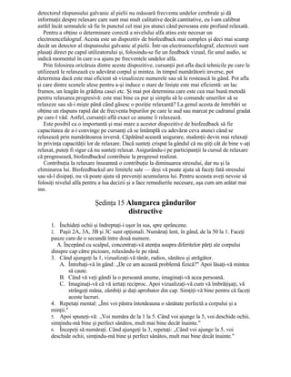 detectorul răspunsului galvanic al pielii nu măsoară frecventa undelor cerebrale şi dă
informaţii despre relaxare care sunt mai mult calitative decât cantitative, eu l-am calibrat
astfel încât semnalele să fie în punctul cel mai jos atunci când persoana este profund relaxată.
Pentru a obţine o determinare corectă a nivelului alfa atins este necesar un
electroencefalograf. Acesta este un dispozitiv de biofeedback mai complex şi deci mai scump
decât un detector al răspunsului galvanic al pielii. Într-un electroencefalograf, electrozii sunt
plasaţi direct pe capul utilizatorului şi, folosindu-se fie un feedback vizual, fie unul audio, se
indică momentul în care s-a ajuns pe frecventele undelor alfa.
Prin folosirea oricăruia dintre aceste dispozitive, cursanţii pot afla dacă tehnicile pe care le
utilizează le relaxează cu adevărat corpul şi mintea. în timpul numărătorii inverse, pot
determina dacă este mai eficient să vizualizeze numerele sau să le rostească în gând. Pot afla
şi care dintre scenele alese pentru a-şi induce o stare de linişte este mai eficientă: un lac
frumos, un leagăn în grădina casei etc. Şi mai pot determina care este cea mai bună metodă
pentru relaxarea progresivă: este mai bine ca pur şi simplu să le comande umerilor să se
relaxeze sau să-i mişte până când găsesc o poziţie relaxantă? La genul acesta de întrebări se
obţine un răspuns rapid dat de frecventa bipurilor pe care le aud sau marcat pe cadranul gradat
pe care-l văd. Astfel, cursanţii află exact ce anume îi relaxează.
Este posibil ca o importantă şi mai mare a acestor dispozitive de biofeedback să fie
capacitatea de a-i convinge pe cursanţi că se întâmplă cu adevărat ceva atunci când se
relaxează prin numărătoarea inversă. Căpătând această asigurare, studenţii devin mai relaxaţi
în privinţa capacităţii lor de relaxare. Dacă sunteţi crispat la gândul că nu ştiţi cât de bine v-aţi
relaxat, puteţi fi sigur că nu sunteţi relaxat. Asigurându-i pe participanţii la cursul de relaxare
că progresează, biofeedbackul contribuie la progresul realizat.
Contribuţia la relaxare înseamnă o contribuţie la diminuarea stresului, dar nu şi la
eliminarea lui. Biofeedbackul are limitele sale — deşi vă poate ajuta să faceţi fată stresului
sau să-l disipaţi, nu vă poate ajuta să preveniţi acumularea lui. Pentru aceasta aveţi nevoie să
folosiţi nivelul alfa pentru a lua decizii şi a face remedierile necesare, aşa cum am arătat mai
sus.
Şedinţa 15 Alungarea gândurilor
distructive
1. Închideţi ochii şi îndreptaţi-i uşor în sus, spre sprâncene.
2. Paşii 2A, 3A, 3B şi 3C sunt opţionali. Număraţi lent, în gând, de la 50 la 1. Faceţi
pauze cam de o secundă între două numere.
A. Începând cu scalpul, concentraţi-vă atenţia asupra diferitelor părţi ale corpului
dinspre cap către picioare, relaxându-le pe rând.
3. Când ajungeţi la 1, vizualizaţi-vă tânăr, radios, sănătos şi atrăgător.
A. Întrebaţi-vă în gând: „De ce am această problemă fizică?" Apoi lăsaţi-vă mintea
să caute.
B. Când vă veţi gândi la o persoană anume, imaginaţi-vă acea persoană.
C. Imaginaţi-vă că vă iertaţi reciproc. Apoi vizualizaţi-vă cum vă îmbrăţişaţi, vă
strângeţi măna, zâmbiţi şi daţi aprobator din cap. Simţiţi-vă bine pentru că faceţi
aceste lucruri.
4. Repetaţi mental: „Îmi voi păstra întotdeauna o sănătate perfectă a corpului şi a
minţii."
5. Apoi spuneţi-vă: .,Voi număra de la 1 la 5. Când voi ajunge la 5, voi deschide ochii,
simţindu-mă bine şi perfect sănătos, mult mai bine decât înainte."
6. Începeţi să număraţi. Când ajungeţi la 3, repetaţi: „Când voi ajunge la 5, voi
deschide ochii, simţindu-mă bine şi perfect sănătos, mult mai bine decât înainte."
 